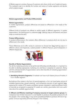 A Market segment consists of group of customers who share similar set of needs and wants.
The marketer’s task is to identify the number and nature of market segments and decide
which one(s) to target.
! !
Market segmentation and Product Differentiation
Market segmentation
In market segmentation, product differences are based on differences in the needs of the
customers.
Different kinds of products are offered to satisfy needs of different segments. In market
segmentation, the starting point is customers (e.g. Lifebuoy soap to kill bacteria and Dove
soap to moisturize the skin).
Product Differentiation
In product differentiation, the marketer offers differences in products which are not due to
differences in the needs.
These differences are to offer variety to customers to choose from (e.g. bathing soap is in
different colours and fragrances, custard powder in different flavours, pencil sharpeners in
different shapes etc).
!
Beneﬁts of Market Segmentation
For all the marketing activities to be performed efficiently and effectively, it is important to
be able to develop appropriate marketing mix and focus it properly on customers. Along
with this ultimate benefit of segmentation, some other benefits of marketing segmentation
are discussed below:
1. Identifying Attractive Segments: A marketer can have much clearer picture of market, if
it is in smaller segment.
By looking at the market in the form of several segments, a firm can have better picture of
available opportunities ,growth potential and competitive scenario of each segment (e.g.
assessing the market of TV viewers as different groups interested in watching different kinds
of channels as compared to assessing TV viewers as a whole, gives better and more useful
idea about the available opportunities).
2. Efﬁcient and Effective matching of company resources to target customer groups: As
companies have limited resources it is not feasible to produce all possible products for all
the people in the markets (e.g. it may not be possible/profitable to produce all kinds of ap-
parels, furniture required by all kinds of buyers in the markets).
2
 