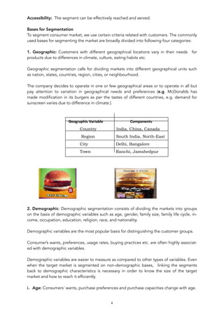 Accessibility: The segment can be effectively reached and served.
Bases for Segmentation
To segment consumer market, we use certain criteria related with customers. The commonly
used bases for segmenting the market are broadly divided into following four categories:
1. Geographic: Customers with different geographical locations vary in their needs for
products due to differences in climate, culture, eating habits etc.
Geographic segmentation calls for dividing markets into different geographical units such
as nation, states, countries, region, cities, or neighbourhood.
The company decides to operate in one or few geographical areas or to operate in all but
pay attention to variation in geographical needs and preferences (e.g. McDonalds has
made modification in its burgers as per the tastes of different countries, e.g. demand for
sunscreen varies due to difference in climate.)
Table: Geographic Segmentation and Variable
! !
2. Demographic: Demographic segmentation consists of dividing the markets into groups
on the basis of demographic variables such as age, gender, family size, family life cycle, in-
come, occupation, education, religion, race, and nationality.
Demographic variables are the most popular basis for distinguishing the customer groups.
Consumer’s wants, preferences, usage rates, buying practices etc. are often highly associat-
ed with demographic variables.
Demographic variables are easier to measure as compared to other types of variables. Even
when the target market is segmented on non-demographic bases, linking the segments
back to demographic characteristics is necessary in order to know the size of the target
market and how to reach it efficiently.
i. Age: Consumers' wants, purchase preferences and purchase capacities change with age.
4
		Geographic	Variable																													Components						
Country India, China, Canada
Region South India, North-East
City Delhi, Bangalore
Town Ranchi, Jamshedpur
 