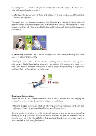 In psychographic segmentation buyers are divided into different groups on the basis of life
style and personality characteristics.
i. Life style: It is person’s way of living and reflects living as a combination of his actions,
interests and opinions.
The goods that people consume express their life-style (e.g. clothes for fashionable and
modern women or clothes for traditional and conservative women, advertisement of Nero-
lac paints by Shahrukh Khan shows his lifestyle and tries to match it with the lifestyles of its
customers.)
!
ii. Personality: Marketers try to endow their products with brand personality that corre-
sponds to consumer personality.
Matching the personality of the brand with personality of customer makes strategy more
effective (e.g. Godrej launched its advertising campaign for building image of its products
with Aamir Khan as its brand ambassador. It was to project the personality of its products
and its similarity with personality of customers).
!
Behavioural Segmentation
Buyers are divided into segments on the basis of factors related with their buying be-
haviour. The various kinds of bases in this category are as follows:
1. Beneﬁts sought: Marketing is all about satisfying consumers’ needs and wants. It is clas-
sification of buyers according to benefits they seek from products.
Benefits can be in tangible form like functional features to provide convenience, safety,
durability etc.(e.g. functional features of mobile handsets sought by customers) and/or
benefits which are in the intangible form. (e.g. particular brand of car, jeans, bag may have
‘status symbol’ as their intangible benefit.)
7
 