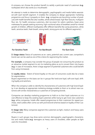 A company can choose the product benefit to satisfy a particular need of customers (e.g.
toothpaste which also works as a mouthwash)
An attempt is made to determine demographic, psychographic and media habits associat-
ed with each benefit segment. It enables the company to design appropriate marketing
programme and focus it properly on them. (e.g. companies are launching number of prod-
ucts with health benefits like atta noodles, whole wheat bread, high fiber biscuits, multigrain
flour etc. for health conscious customers, diet ice-cream for caloric watchers, lower price
mattresses for people seeking economy, high nutritional value of breakfast cereal for mental
growth of children, different toothpastes offer different benefits like cavity prevention, white
teeth, sensitive teeth, fresh breath, strong teeth, strong gums etc for different segments ).
! ! !
For Sensitive Teeth For Bad Breath For Gum Care
2. Usage status: Status of customers as ex- users, potential user, current user, competitor’s
brand user can be used as one of the criteria for segmenting the market.
For example, a company may consider the group of people not consuming the product as
an attractive market segment to aim its marketing plans so as to convert them into buyers
(e.g. in case of microwave, there is large segment of potential customers who could benefit
from using microwave).
3. Loyalty status: Extent of brand loyalty on the part of consumers could also be a basis
for segmentation.
Buyers segmented on this basis can be in groups like hard-core loyal, soft-core loyal, shift-
ing loyalty and switchers.
When the company is able to identify the characteristics of customers with high brand loyal-
ty, it can develop an appropriate marketing strategy suitable to them or to attract new cus-
tomers with similar characteristics or customers of competing brands.
Companies can develop marketing programme to hold on to their loyal customers as it is
cost effective to keep the existing loyal customers while trying to get more new customers
(e.g. airline companies, hotels offer reward programmes to their customers for repeat pur-
chase, retail outlets often come out with promotional schemes based on loyalty of their cus-
tomers)
4. Usage rate: Many companies segment the customers as light, medium and heavy users
of the product.
Buyers in such groups may show some common demographic, psychographic characteris-
tics and media habits.(e.g. teenagers as heavy users of choclates, older people as light
users for chocolate).
8
 