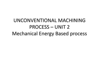 UNCONVENTIONAL MACHINING
PROCESS – UNIT 2
Mechanical Energy Based process
 