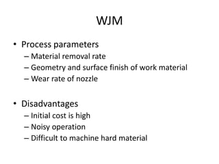 WJM
• Process parameters
– Material removal rate
– Geometry and surface finish of work material
– Wear rate of nozzle
• Disadvantages
– Initial cost is high
– Noisy operation
– Difficult to machine hard material
 
