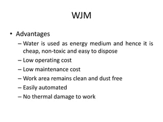 WJM
• Advantages
– Water is used as energy medium and hence it is
cheap, non-toxic and easy to dispose
– Low operating cost
– Low maintenance cost
– Work area remains clean and dust free
– Easily automated
– No thermal damage to work
 