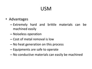 USM
• Advantages
– Extremely hard and brittle materials can be
machined easily
– Noiseless operation
– Cost of metal removal is low
– No heat generation on this process
– Equipments are safe to operate
– No conductive materials can easily be machined
 