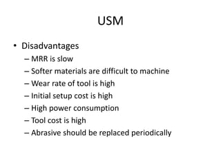 USM
• Disadvantages
– MRR is slow
– Softer materials are difficult to machine
– Wear rate of tool is high
– Initial setup cost is high
– High power consumption
– Tool cost is high
– Abrasive should be replaced periodically
 