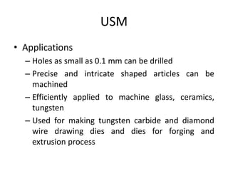 USM
• Applications
– Holes as small as 0.1 mm can be drilled
– Precise and intricate shaped articles can be
machined
– Efficiently applied to machine glass, ceramics,
tungsten
– Used for making tungsten carbide and diamond
wire drawing dies and dies for forging and
extrusion process
 