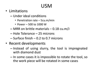 USM
• Limitations
– Under ideal conditions
• Penetration rate – 5cu.m/min
• Power – 500 to 1000 W
– MRR on brittle materials – 0.18 cu.m/J
– Hole Tolerance – 25 microns
– Surface finish – 0.2 to 0.7 microns
• Recent developments
– Instead of using slurry, the tool is impregnated
with diamond dust
– In some cases it is impossible to rotate the tool, so
the work piece will be rotated in some cases
 