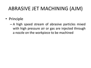 ABRASIVE JET MACHINING (AJM)
• Principle
– A high speed stream of abrasive particles mixed
with high pressure air or gas are injected through
a nozzle on the workpiece to be machined
 
