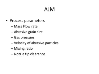 AJM
• Process parameters
– Mass Flow rate
– Abrasive grain size
– Gas pressure
– Velocity of abrasive particles
– Mixing ratio
– Nozzle tip clearance
 