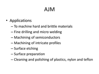 AJM
• Applications
– To machine hard and brittle materials
– Fine drilling and micro welding
– Machining of semiconductors
– Machining of intricate profiles
– Surface etching
– Surface preparation
– Cleaning and polishing of plastics, nylon and teflon
 