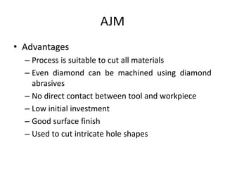 AJM
• Advantages
– Process is suitable to cut all materials
– Even diamond can be machined using diamond
abrasives
– No direct contact between tool and workpiece
– Low initial investment
– Good surface finish
– Used to cut intricate hole shapes
 