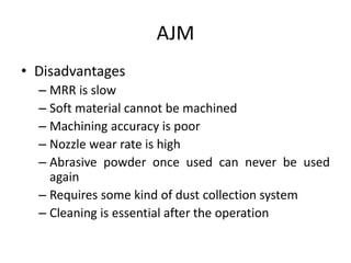 AJM
• Disadvantages
– MRR is slow
– Soft material cannot be machined
– Machining accuracy is poor
– Nozzle wear rate is high
– Abrasive powder once used can never be used
again
– Requires some kind of dust collection system
– Cleaning is essential after the operation
 