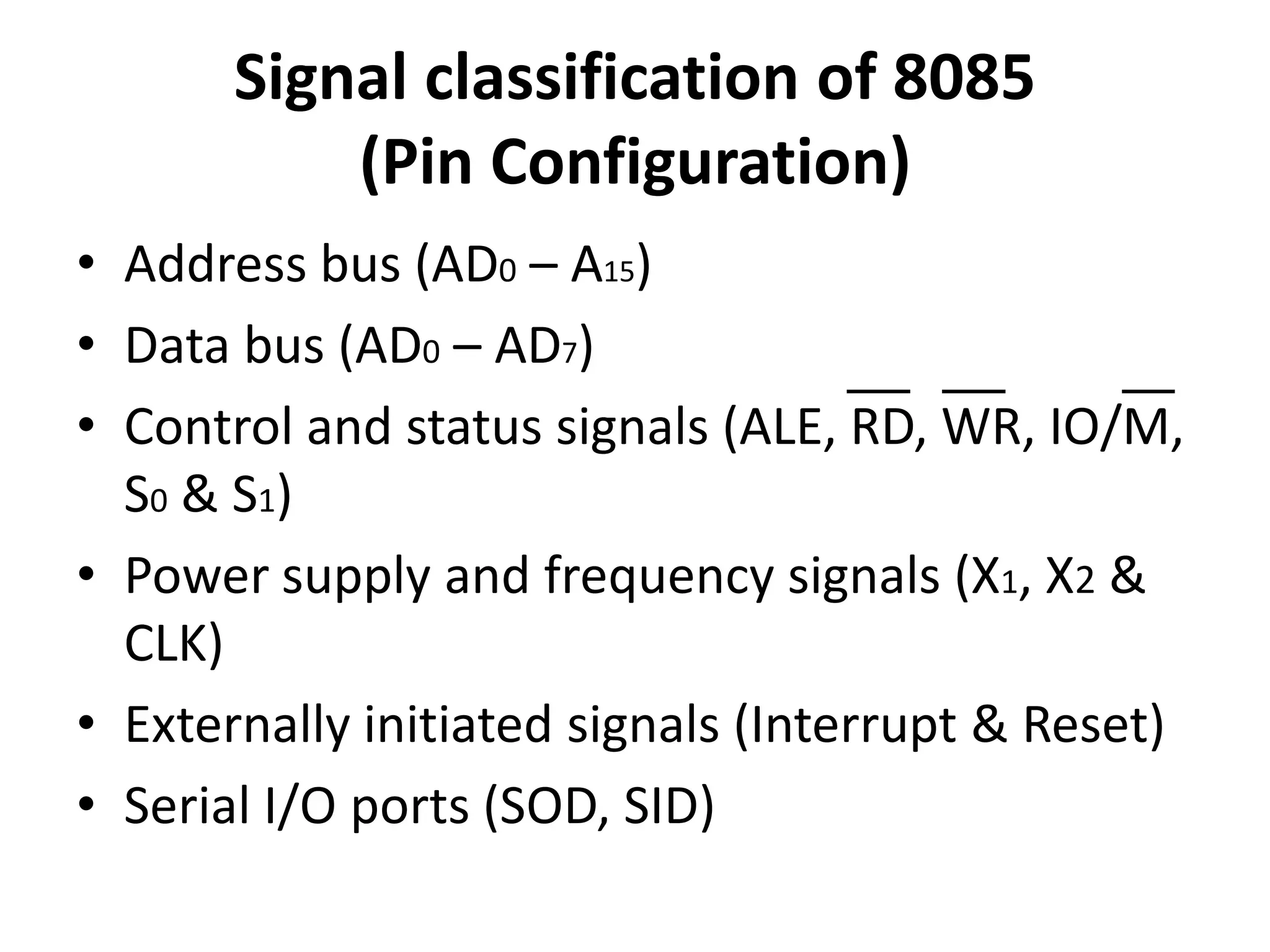 Signal classification of 8085
(Pin Configuration)
• Address bus (AD0 – A15)
• Data bus (AD0 – AD7)
• Control and status signals (ALE, RD, WR, IO/M,
S0 & S1)
• Power supply and frequency signals (X1, X2 &
CLK)
• Externally initiated signals (Interrupt & Reset)
• Serial I/O ports (SOD, SID)
 