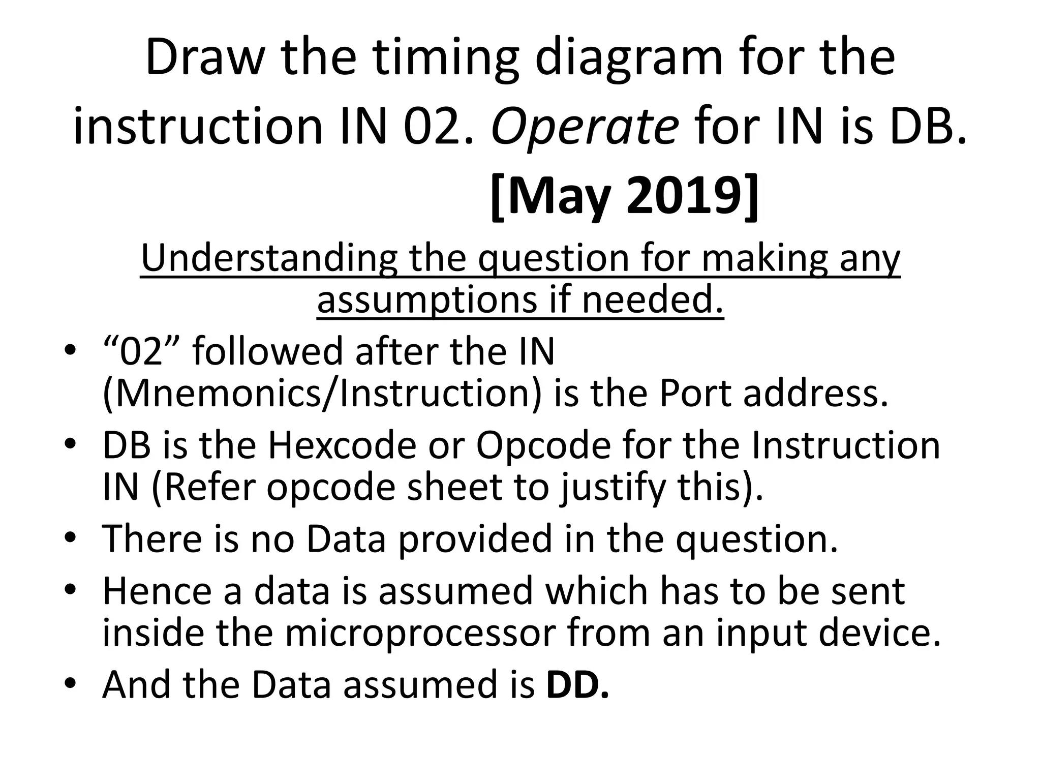 Draw the timing diagram for the
instruction IN 02. Operate for IN is DB.
[May 2019]
Understanding the question for making any
assumptions if needed.
• “02” followed after the IN
(Mnemonics/Instruction) is the Port address.
• DB is the Hexcode or Opcode for the Instruction
IN (Refer opcode sheet to justify this).
• There is no Data provided in the question.
• Hence a data is assumed which has to be sent
inside the microprocessor from an input device.
• And the Data assumed is DD.
 