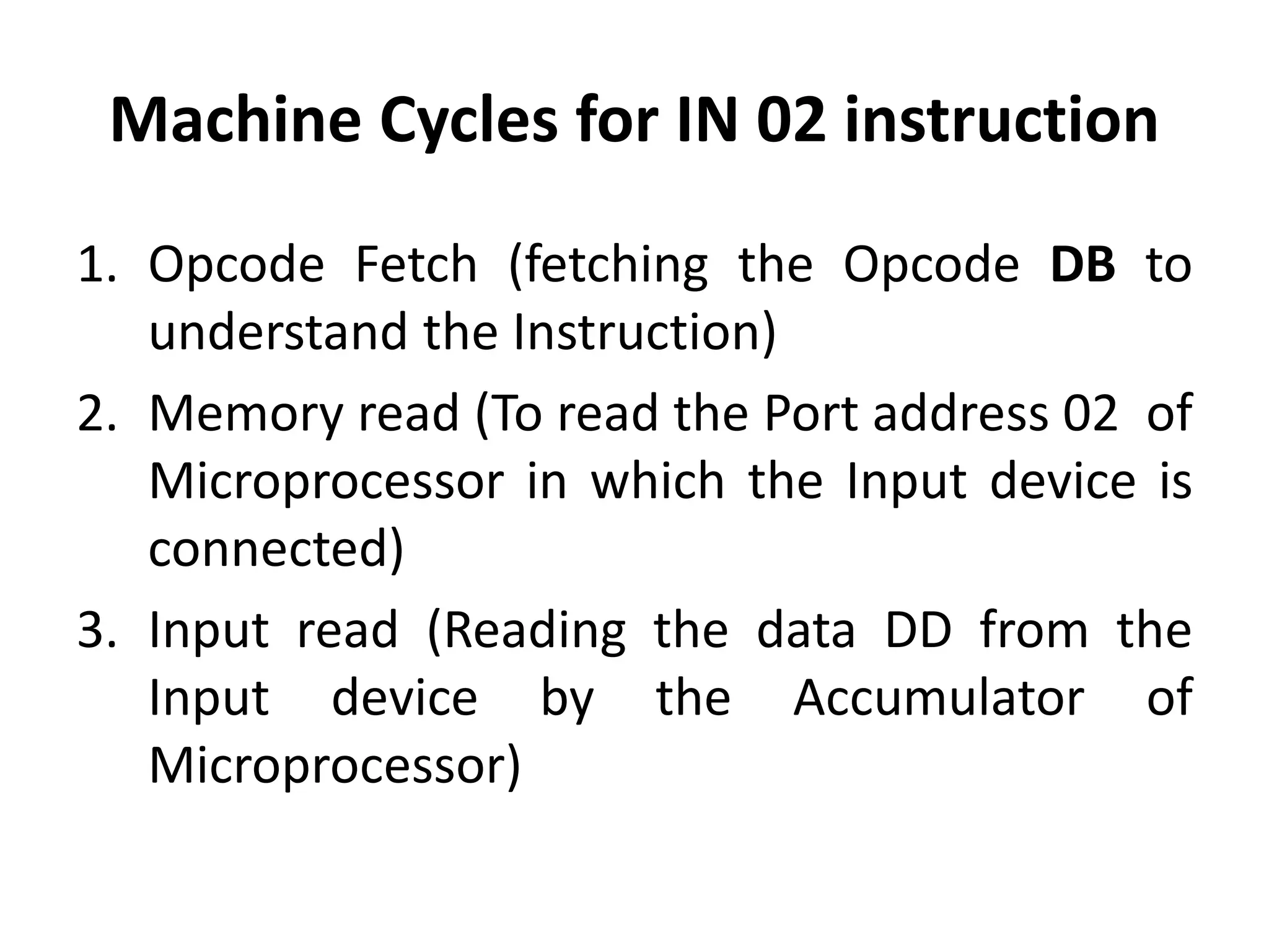 Machine Cycles for IN 02 instruction
1. Opcode Fetch (fetching the Opcode DB to
understand the Instruction)
2. Memory read (To read the Port address 02 of
Microprocessor in which the Input device is
connected)
3. Input read (Reading the data DD from the
Input device by the Accumulator of
Microprocessor)
 