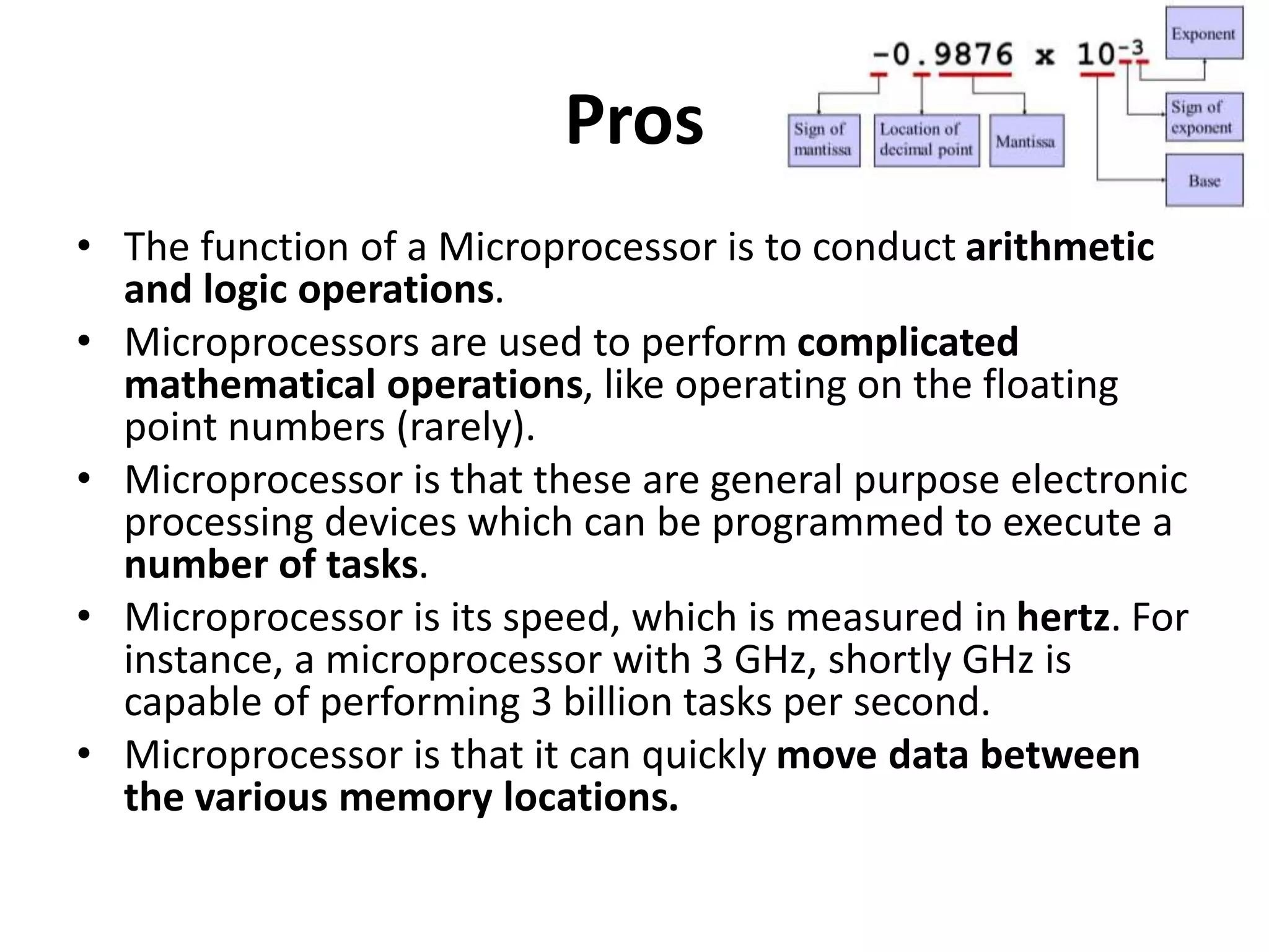 Pros
• The function of a Microprocessor is to conduct arithmetic
and logic operations.
• Microprocessors are used to perform complicated
mathematical operations, like operating on the floating
point numbers (rarely).
• Microprocessor is that these are general purpose electronic
processing devices which can be programmed to execute a
number of tasks.
• Microprocessor is its speed, which is measured in hertz. For
instance, a microprocessor with 3 GHz, shortly GHz is
capable of performing 3 billion tasks per second.
• Microprocessor is that it can quickly move data between
the various memory locations.
 
