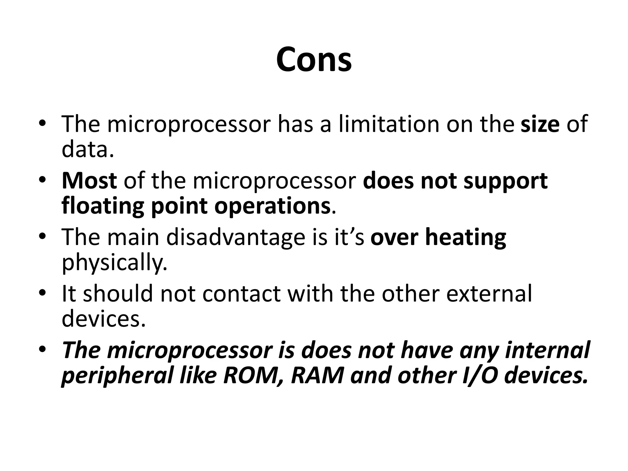 Cons
• The microprocessor has a limitation on the size of
data.
• Most of the microprocessor does not support
floating point operations.
• The main disadvantage is it’s over heating
physically.
• It should not contact with the other external
devices.
• The microprocessor is does not have any internal
peripheral like ROM, RAM and other I/O devices.
 