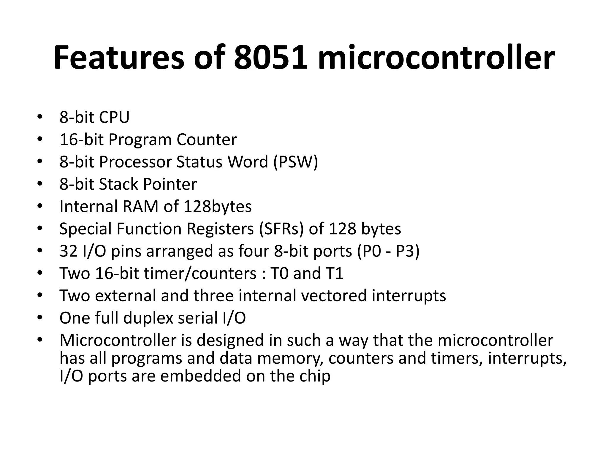 Features of 8051 microcontroller
• 8-bit CPU
• 16-bit Program Counter
• 8-bit Processor Status Word (PSW)
• 8-bit Stack Pointer
• Internal RAM of 128bytes
• Special Function Registers (SFRs) of 128 bytes
• 32 I/O pins arranged as four 8-bit ports (P0 - P3)
• Two 16-bit timer/counters : T0 and T1
• Two external and three internal vectored interrupts
• One full duplex serial I/O
• Microcontroller is designed in such a way that the microcontroller
has all programs and data memory, counters and timers, interrupts,
I/O ports are embedded on the chip
 