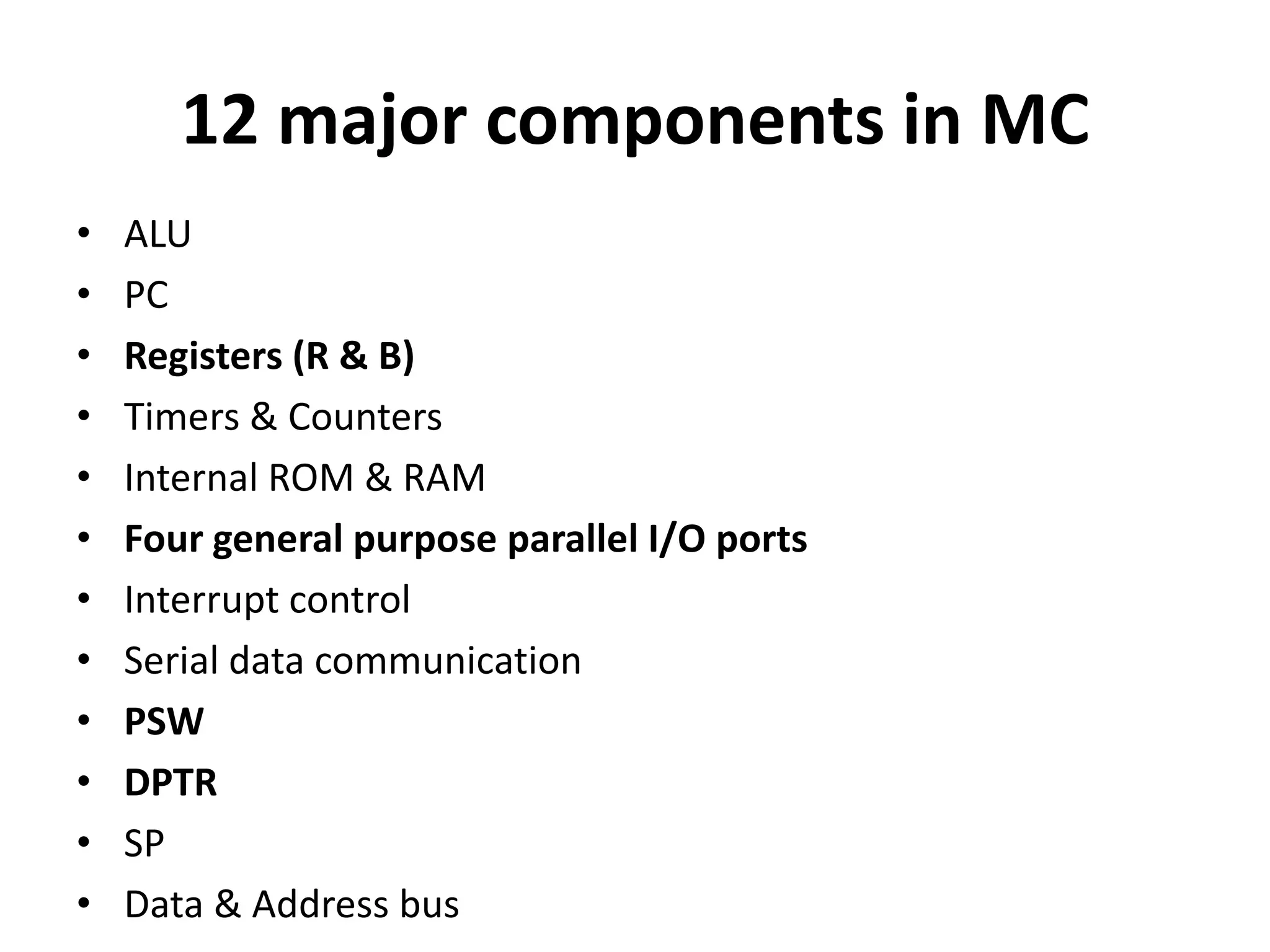 12 major components in MC
• ALU
• PC
• Registers (R & B)
• Timers & Counters
• Internal ROM & RAM
• Four general purpose parallel I/O ports
• Interrupt control
• Serial data communication
• PSW
• DPTR
• SP
• Data & Address bus
 