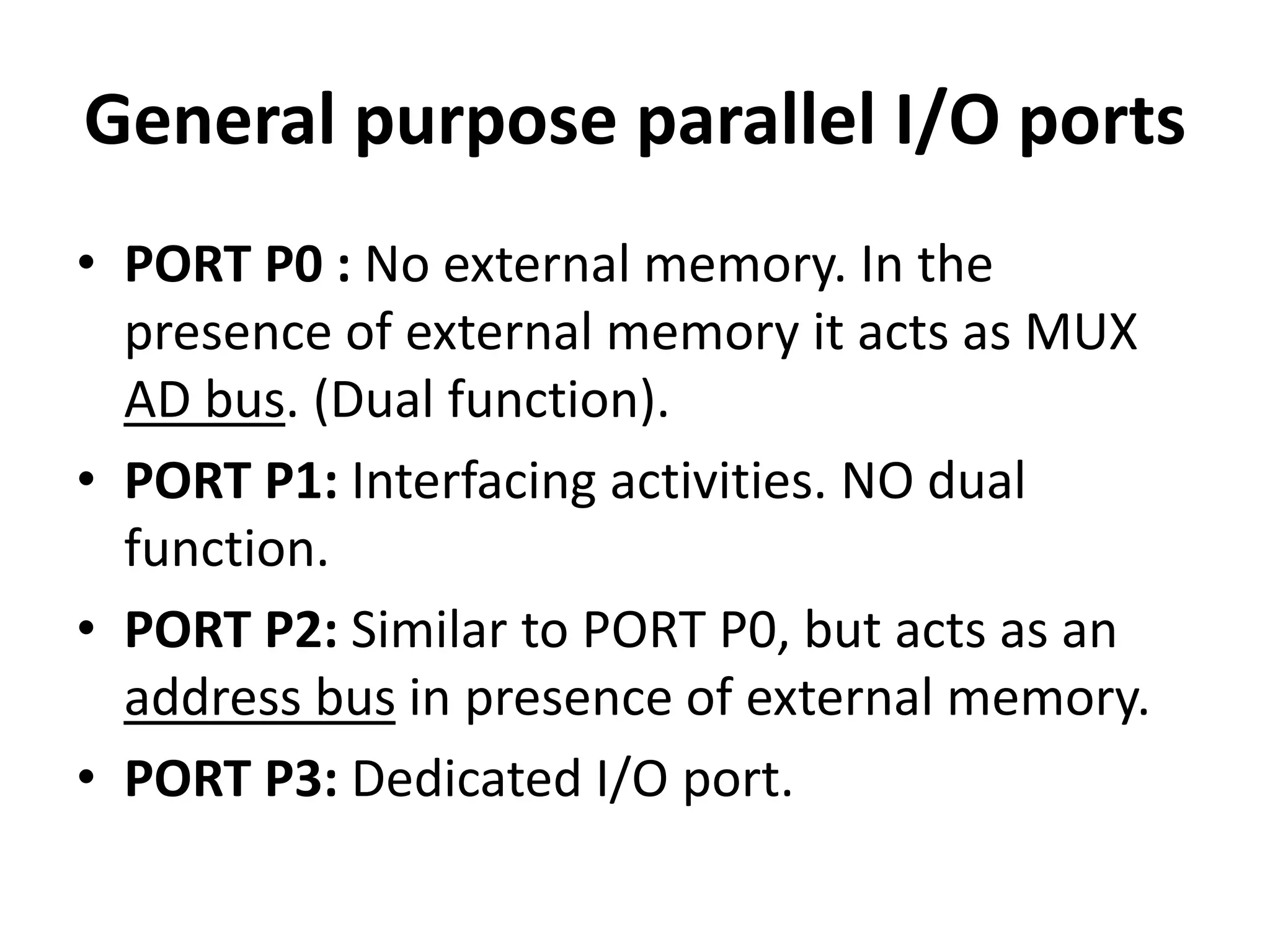 General purpose parallel I/O ports
• PORT P0 : No external memory. In the
presence of external memory it acts as MUX
AD bus. (Dual function).
• PORT P1: Interfacing activities. NO dual
function.
• PORT P2: Similar to PORT P0, but acts as an
address bus in presence of external memory.
• PORT P3: Dedicated I/O port.
 