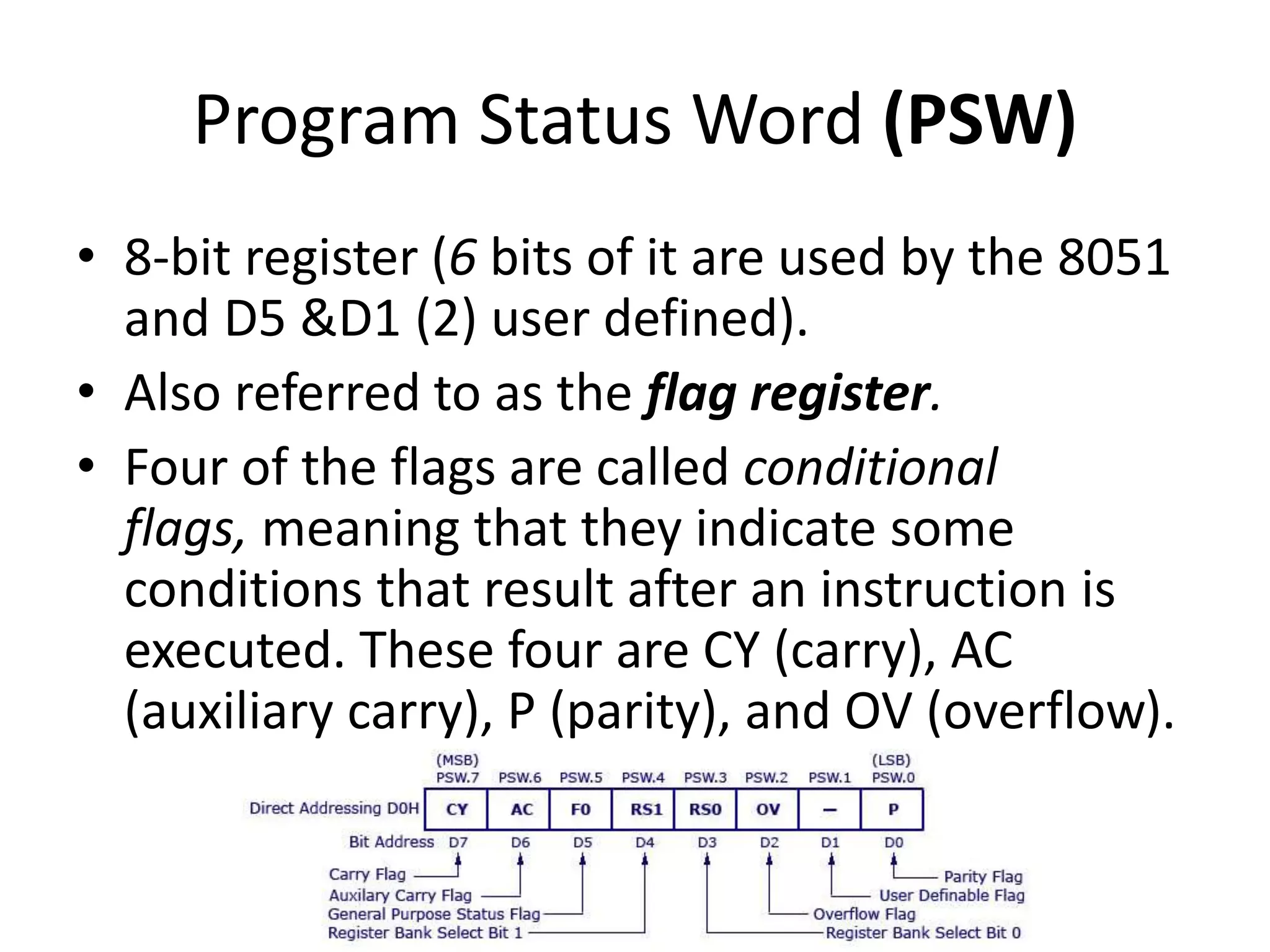 Program Status Word (PSW)
• 8-bit register (6 bits of it are used by the 8051
and D5 &D1 (2) user defined).
• Also referred to as the flag register.
• Four of the flags are called conditional
flags, meaning that they indicate some
conditions that result after an instruction is
executed. These four are CY (carry), AC
(auxiliary carry), P (parity), and OV (overflow).
 