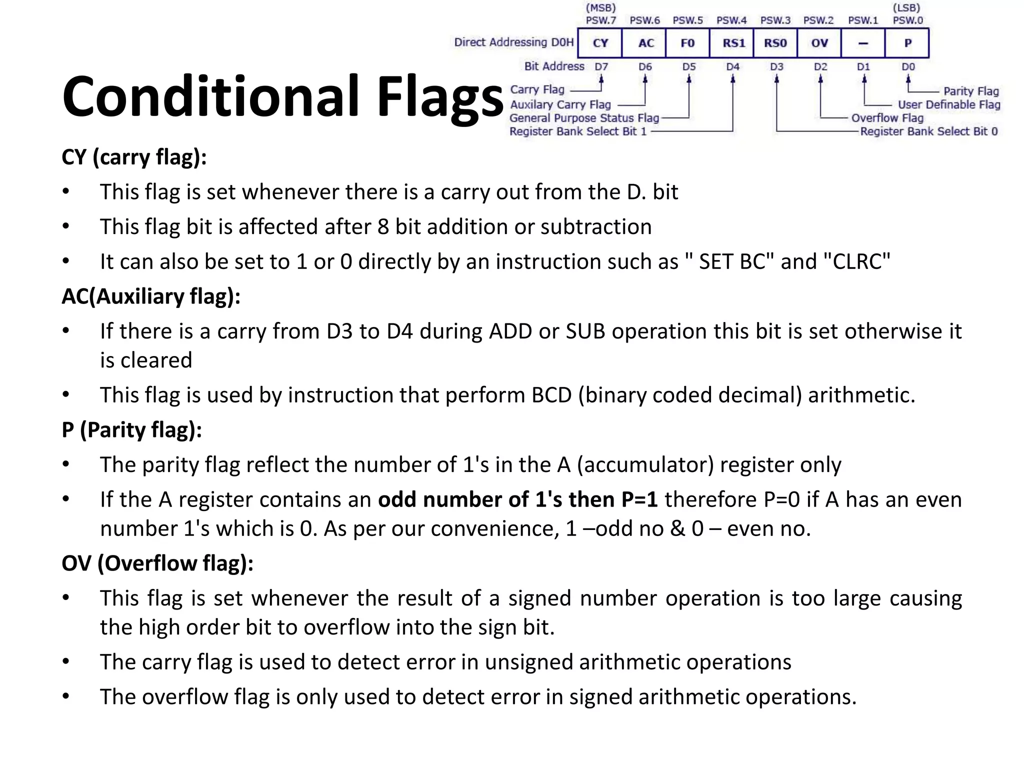Conditional Flags
CY (carry flag):
• This flag is set whenever there is a carry out from the D. bit
• This flag bit is affected after 8 bit addition or subtraction
• It can also be set to 1 or 0 directly by an instruction such as " SET BC" and "CLRC"
AC(Auxiliary flag):
• If there is a carry from D3 to D4 during ADD or SUB operation this bit is set otherwise it
is cleared
• This flag is used by instruction that perform BCD (binary coded decimal) arithmetic.
P (Parity flag):
• The parity flag reflect the number of 1's in the A (accumulator) register only
• If the A register contains an odd number of 1's then P=1 therefore P=0 if A has an even
number 1's which is 0. As per our convenience, 1 –odd no & 0 – even no.
OV (Overflow flag):
• This flag is set whenever the result of a signed number operation is too large causing
the high order bit to overflow into the sign bit.
• The carry flag is used to detect error in unsigned arithmetic operations
• The overflow flag is only used to detect error in signed arithmetic operations.
 