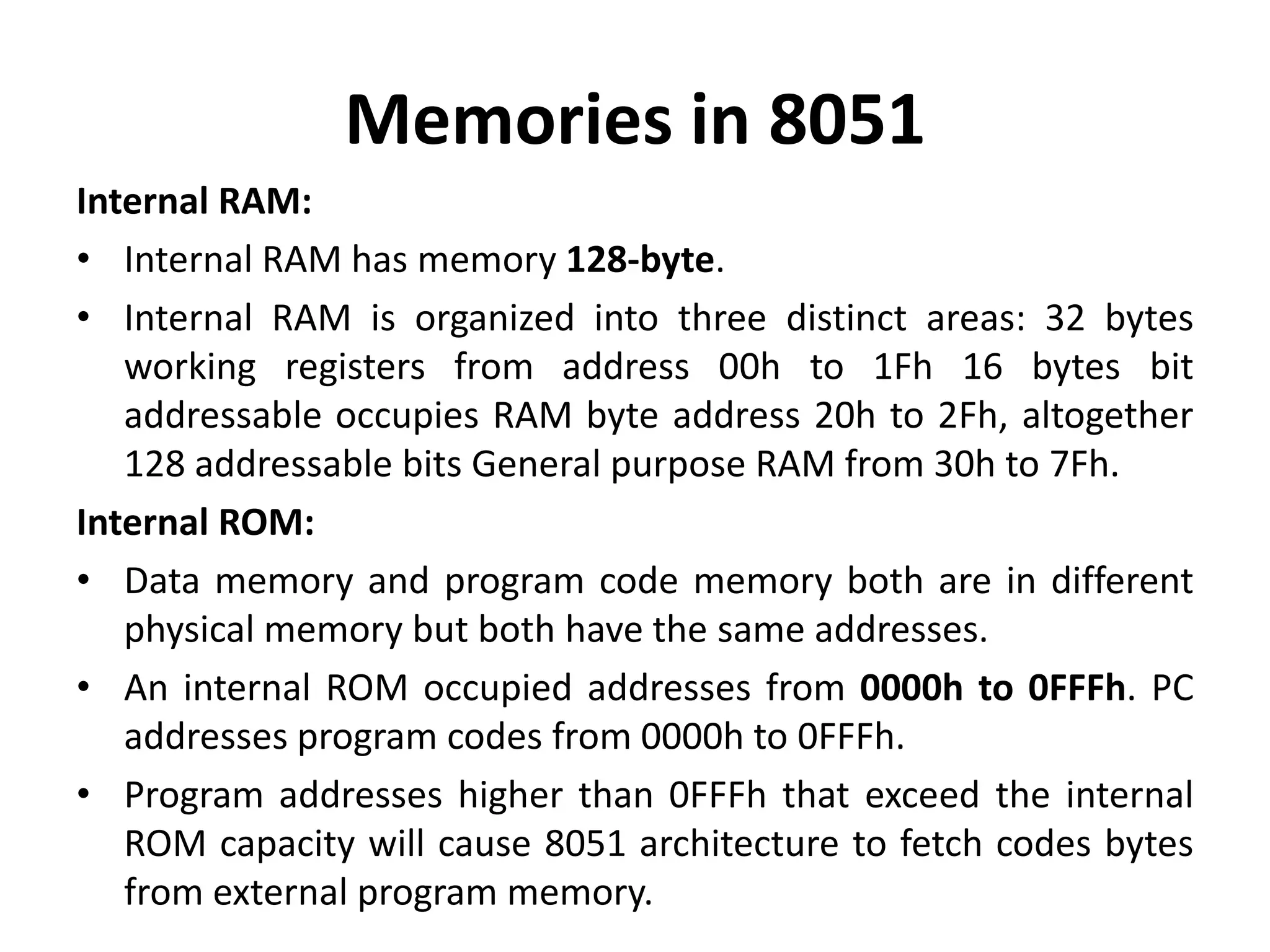 Memories in 8051
Internal RAM:
• Internal RAM has memory 128-byte.
• Internal RAM is organized into three distinct areas: 32 bytes
working registers from address 00h to 1Fh 16 bytes bit
addressable occupies RAM byte address 20h to 2Fh, altogether
128 addressable bits General purpose RAM from 30h to 7Fh.
Internal ROM:
• Data memory and program code memory both are in different
physical memory but both have the same addresses.
• An internal ROM occupied addresses from 0000h to 0FFFh. PC
addresses program codes from 0000h to 0FFFh.
• Program addresses higher than 0FFFh that exceed the internal
ROM capacity will cause 8051 architecture to fetch codes bytes
from external program memory.
 