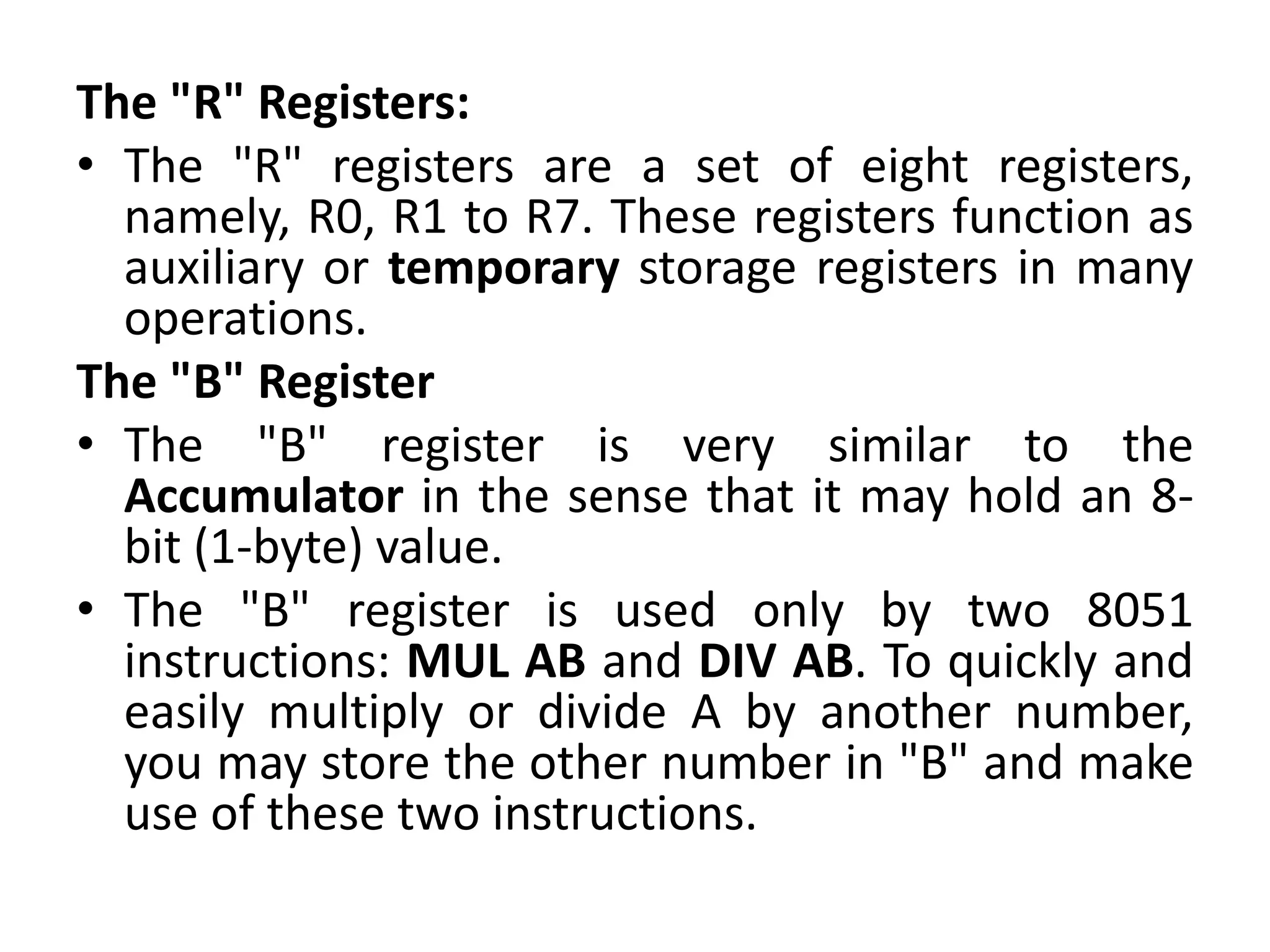 The "R" Registers:
• The "R" registers are a set of eight registers,
namely, R0, R1 to R7. These registers function as
auxiliary or temporary storage registers in many
operations.
The "B" Register
• The "B" register is very similar to the
Accumulator in the sense that it may hold an 8-
bit (1-byte) value.
• The "B" register is used only by two 8051
instructions: MUL AB and DIV AB. To quickly and
easily multiply or divide A by another number,
you may store the other number in "B" and make
use of these two instructions.
 