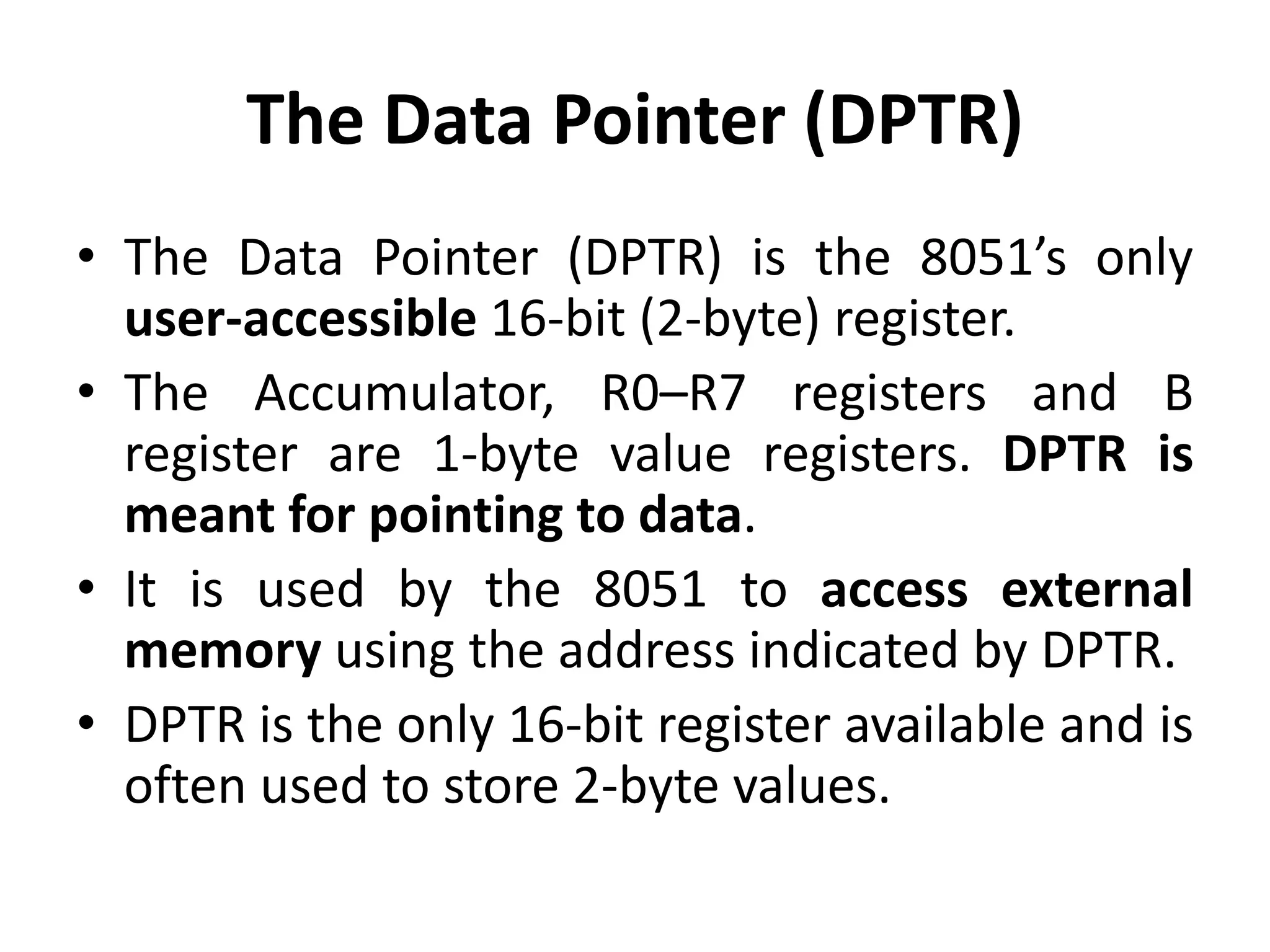 The Data Pointer (DPTR)
• The Data Pointer (DPTR) is the 8051’s only
user-accessible 16-bit (2-byte) register.
• The Accumulator, R0–R7 registers and B
register are 1-byte value registers. DPTR is
meant for pointing to data.
• It is used by the 8051 to access external
memory using the address indicated by DPTR.
• DPTR is the only 16-bit register available and is
often used to store 2-byte values.
 
