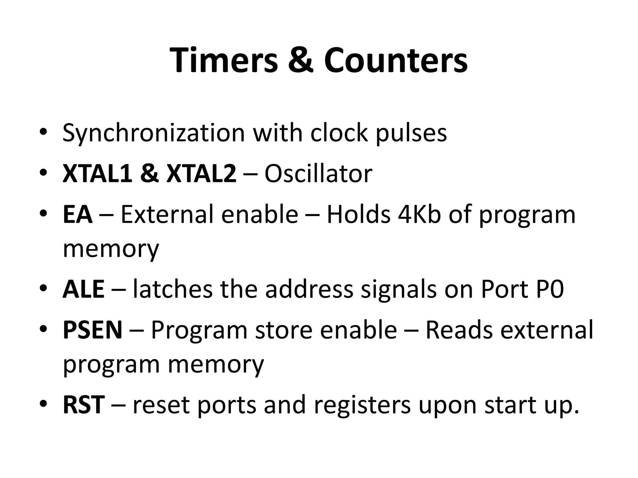 Timers & Counters
• Synchronization with clock pulses
• XTAL1 & XTAL2 – Oscillator
• EA – External enable – Holds 4Kb of program
memory
• ALE – latches the address signals on Port P0
• PSEN – Program store enable – Reads external
program memory
• RST – reset ports and registers upon start up.
 