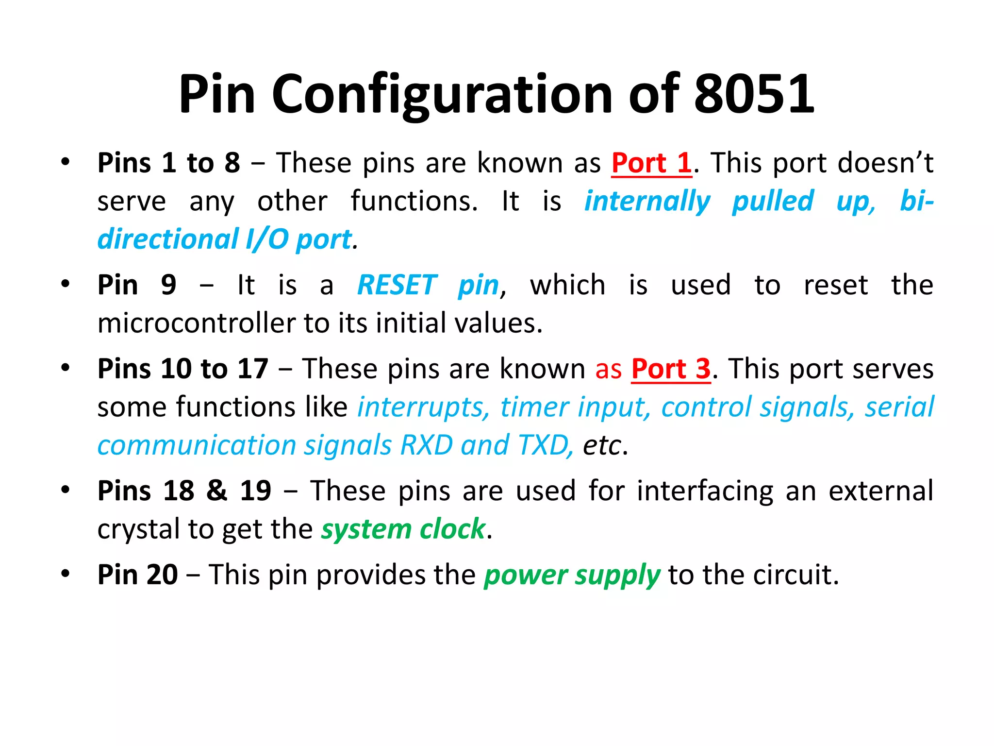 Pin Configuration of 8051
• Pins 1 to 8 − These pins are known as Port 1. This port doesn’t
serve any other functions. It is internally pulled up, bi-
directional I/O port.
• Pin 9 − It is a RESET pin, which is used to reset the
microcontroller to its initial values.
• Pins 10 to 17 − These pins are known as Port 3. This port serves
some functions like interrupts, timer input, control signals, serial
communication signals RXD and TXD, etc.
• Pins 18 & 19 − These pins are used for interfacing an external
crystal to get the system clock.
• Pin 20 − This pin provides the power supply to the circuit.
 