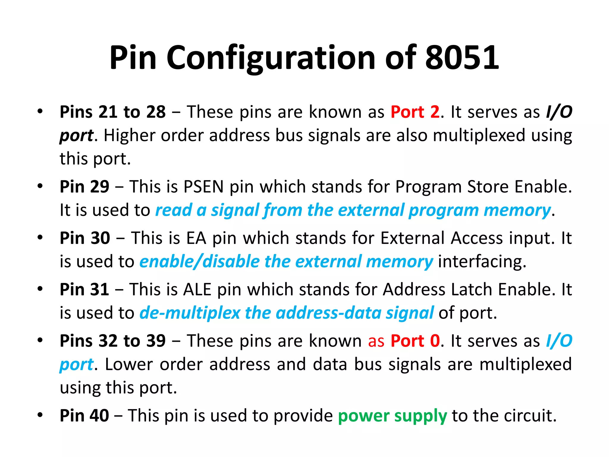 Pin Configuration of 8051
• Pins 21 to 28 − These pins are known as Port 2. It serves as I/O
port. Higher order address bus signals are also multiplexed using
this port.
• Pin 29 − This is PSEN pin which stands for Program Store Enable.
It is used to read a signal from the external program memory.
• Pin 30 − This is EA pin which stands for External Access input. It
is used to enable/disable the external memory interfacing.
• Pin 31 − This is ALE pin which stands for Address Latch Enable. It
is used to de-multiplex the address-data signal of port.
• Pins 32 to 39 − These pins are known as Port 0. It serves as I/O
port. Lower order address and data bus signals are multiplexed
using this port.
• Pin 40 − This pin is used to provide power supply to the circuit.
 