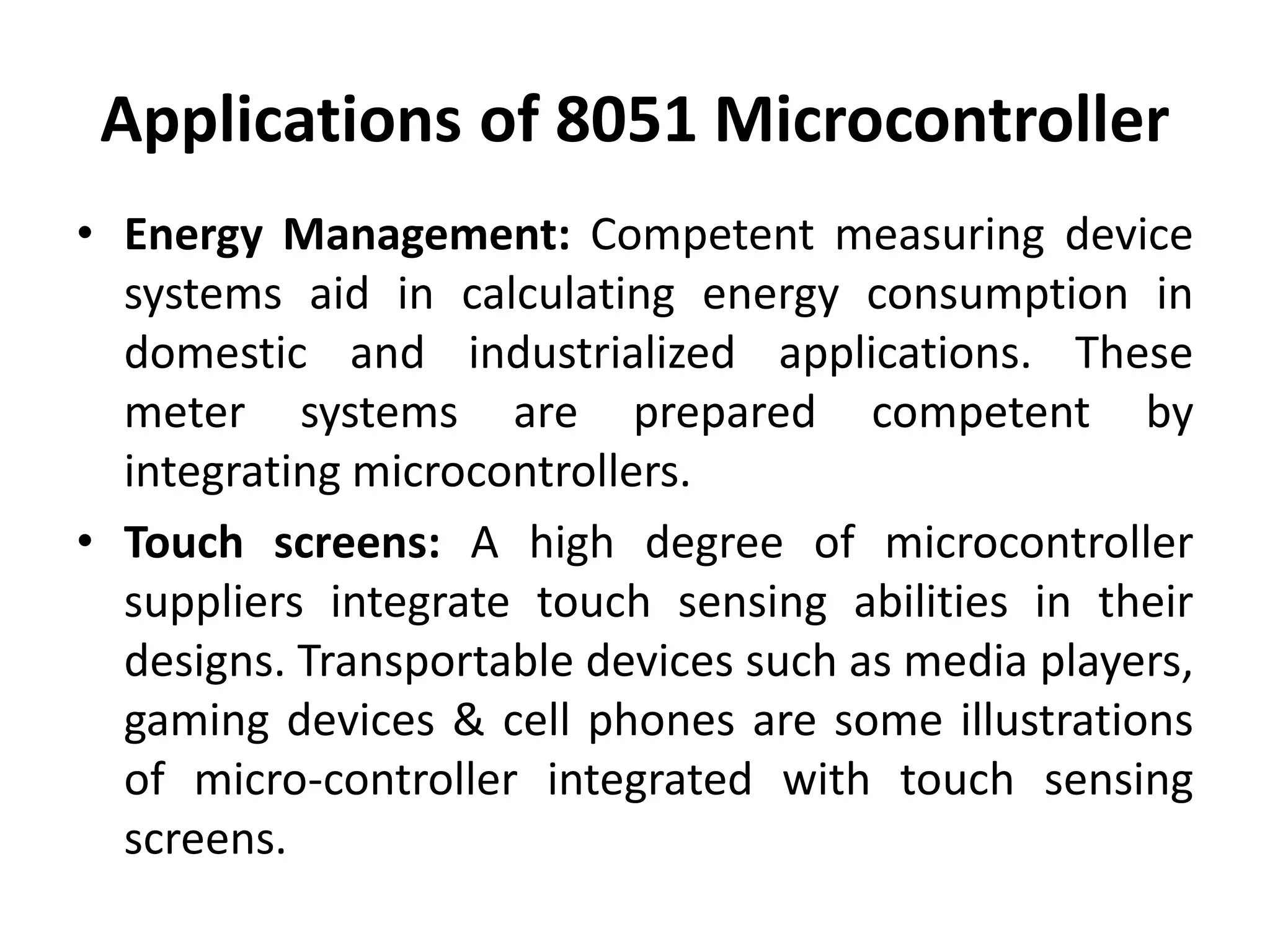 Applications of 8051 Microcontroller
• Energy Management: Competent measuring device
systems aid in calculating energy consumption in
domestic and industrialized applications. These
meter systems are prepared competent by
integrating microcontrollers.
• Touch screens: A high degree of microcontroller
suppliers integrate touch sensing abilities in their
designs. Transportable devices such as media players,
gaming devices & cell phones are some illustrations
of micro-controller integrated with touch sensing
screens.
 