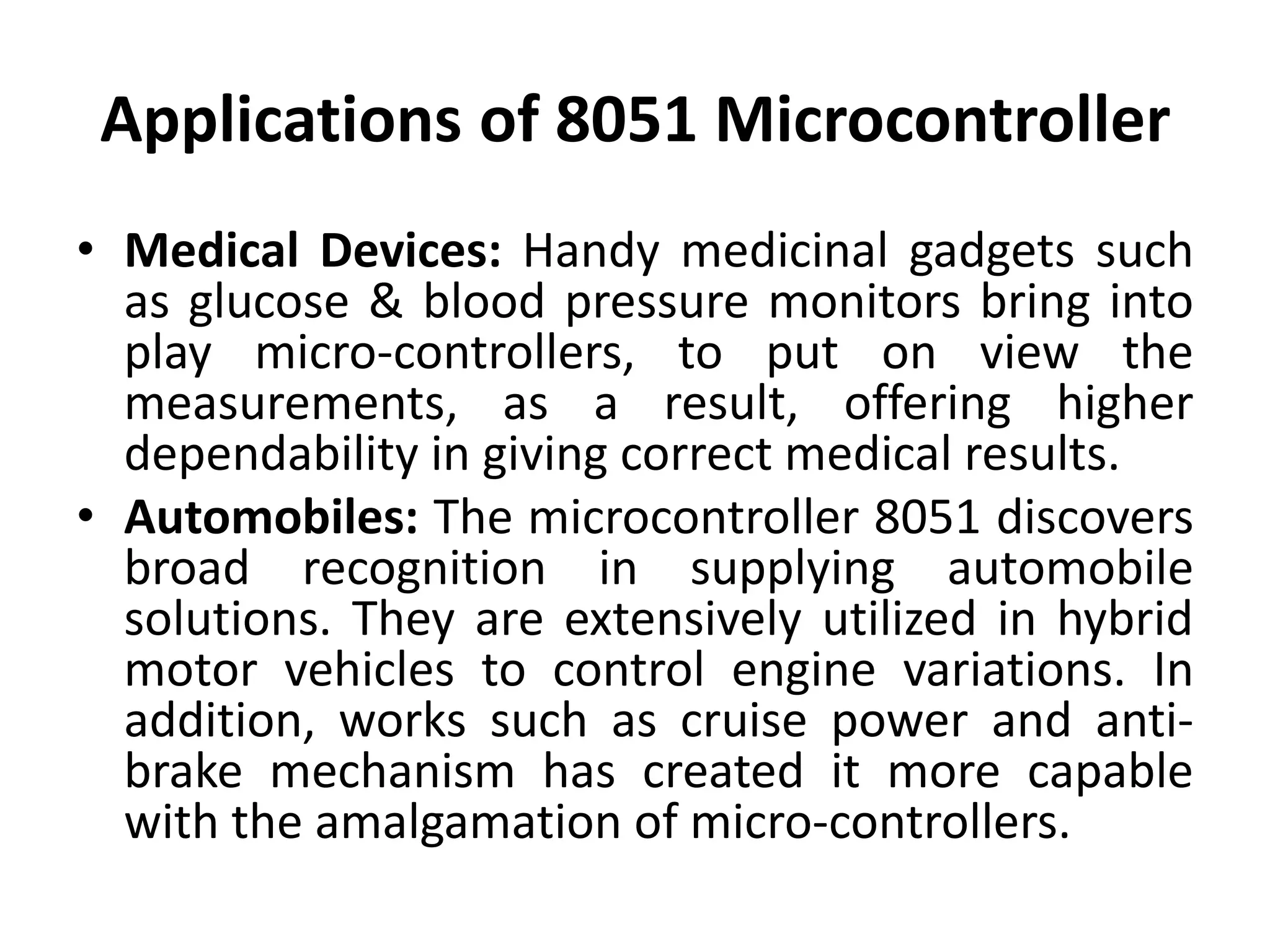 Applications of 8051 Microcontroller
• Medical Devices: Handy medicinal gadgets such
as glucose & blood pressure monitors bring into
play micro-controllers, to put on view the
measurements, as a result, offering higher
dependability in giving correct medical results.
• Automobiles: The microcontroller 8051 discovers
broad recognition in supplying automobile
solutions. They are extensively utilized in hybrid
motor vehicles to control engine variations. In
addition, works such as cruise power and anti-
brake mechanism has created it more capable
with the amalgamation of micro-controllers.
 