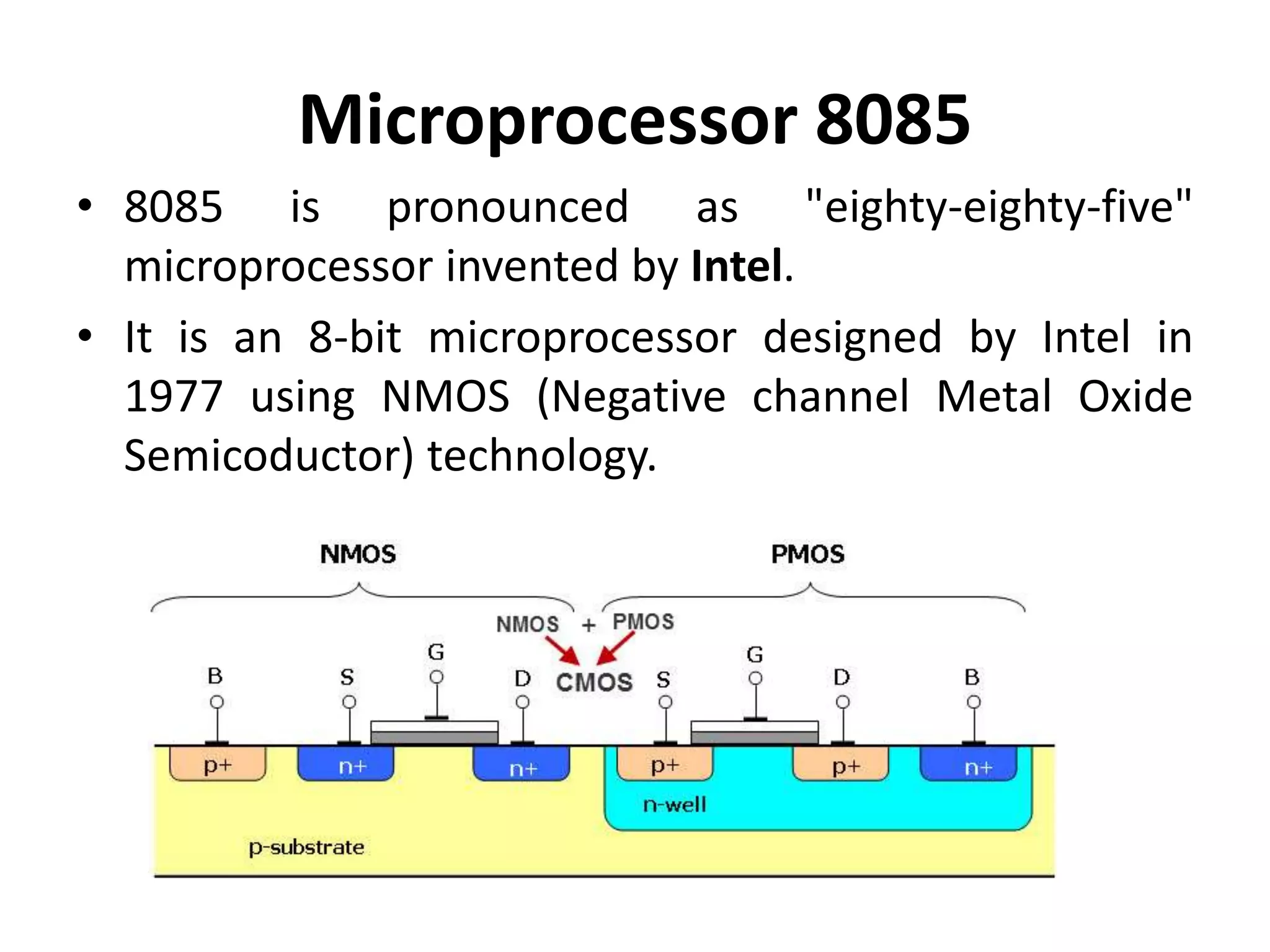 Microprocessor 8085
• 8085 is pronounced as "eighty-eighty-five"
microprocessor invented by Intel.
• It is an 8-bit microprocessor designed by Intel in
1977 using NMOS (Negative channel Metal Oxide
Semicoductor) technology.
 