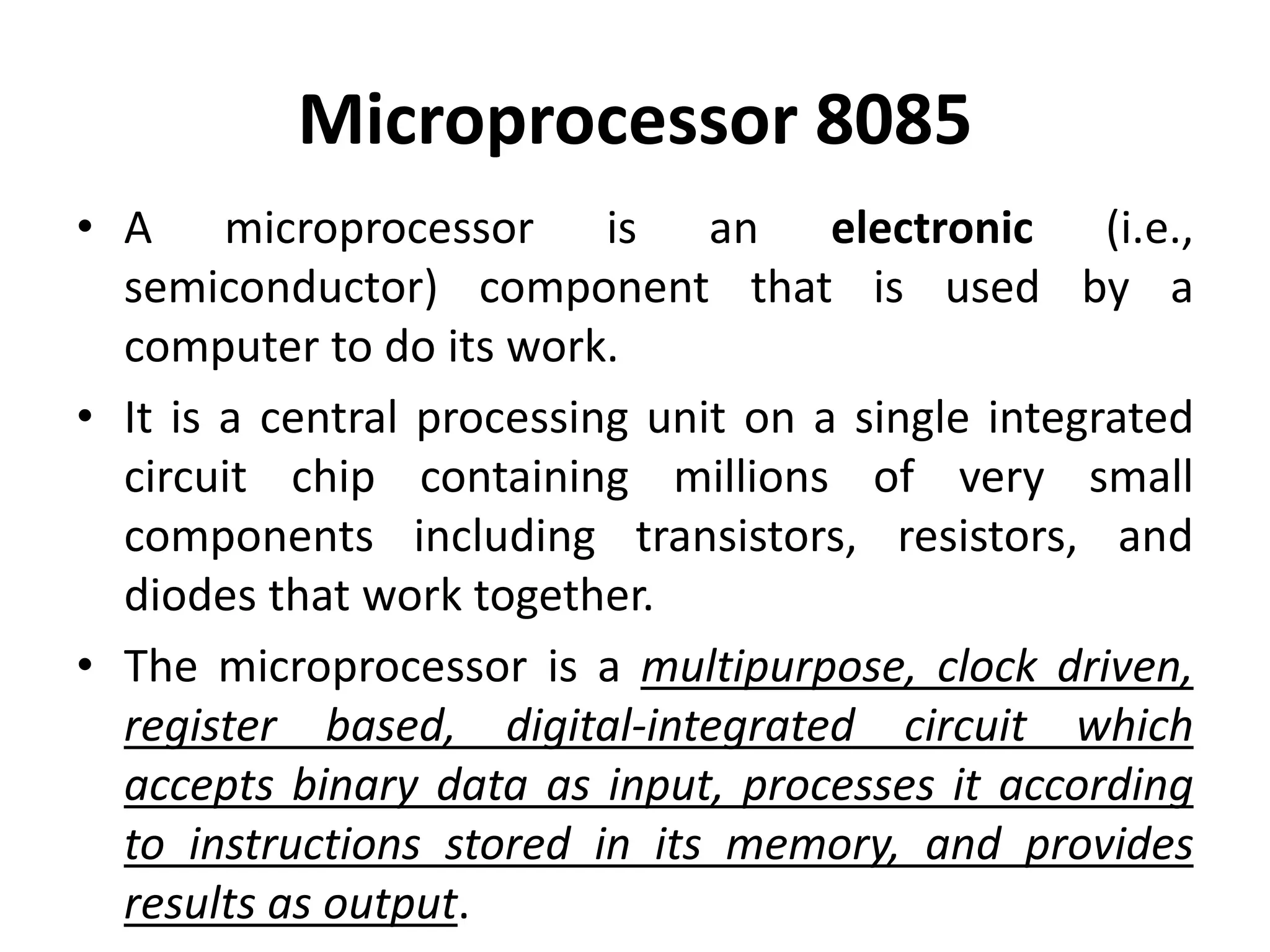 Microprocessor 8085
• A microprocessor is an electronic (i.e.,
semiconductor) component that is used by a
computer to do its work.
• It is a central processing unit on a single integrated
circuit chip containing millions of very small
components including transistors, resistors, and
diodes that work together.
• The microprocessor is a multipurpose, clock driven,
register based, digital-integrated circuit which
accepts binary data as input, processes it according
to instructions stored in its memory, and provides
results as output.
 