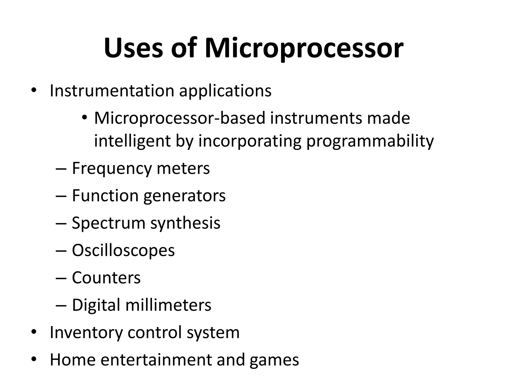 Uses of Microprocessor
• Instrumentation applications
• Microprocessor-based instruments made
intelligent by incorporating programmability
– Frequency meters
– Function generators
– Spectrum synthesis
– Oscilloscopes
– Counters
– Digital millimeters
• Inventory control system
• Home entertainment and games
 
