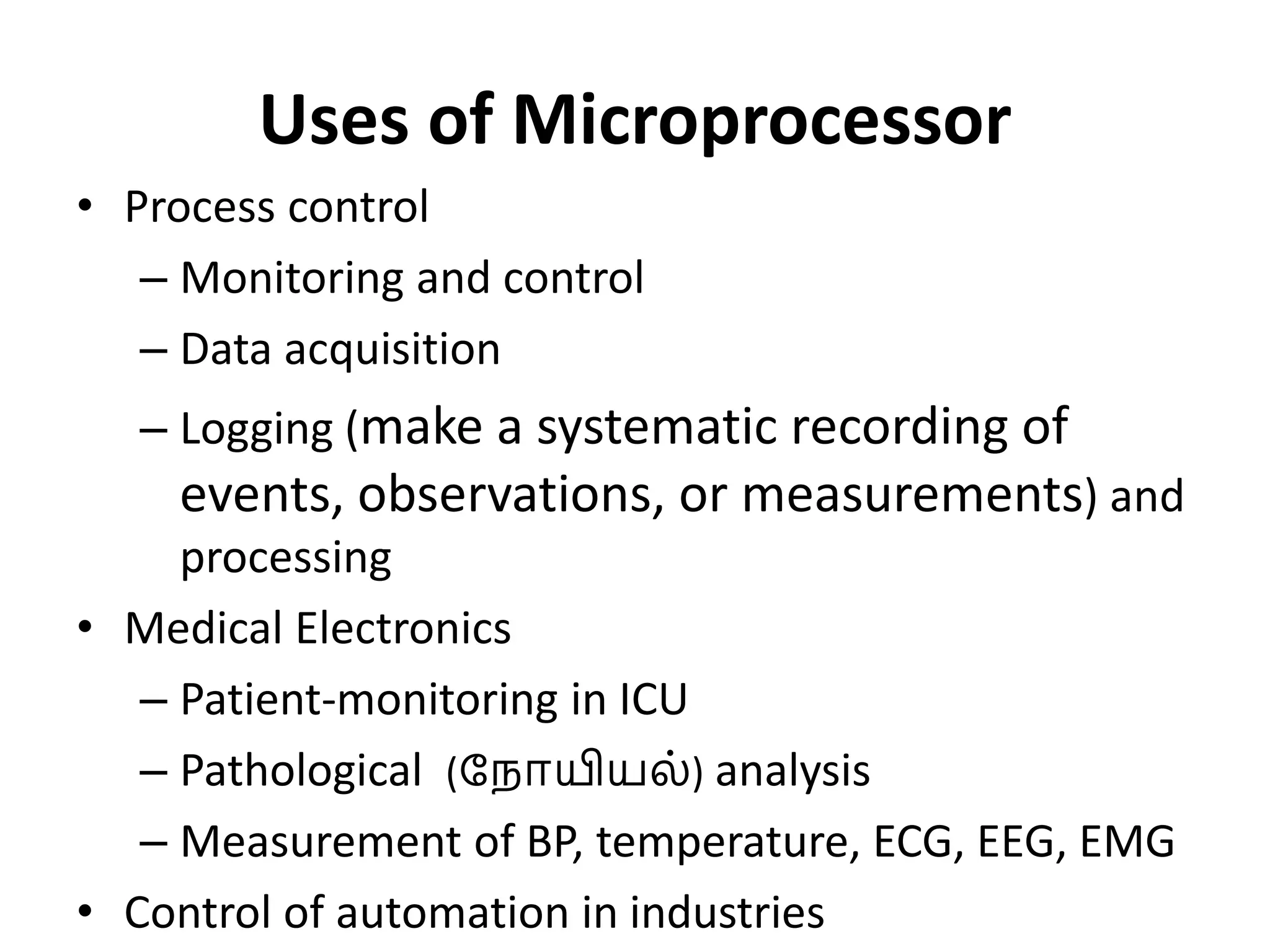 Uses of Microprocessor
• Process control
– Monitoring and control
– Data acquisition
– Logging (make a systematic recording of
events, observations, or measurements) and
processing
• Medical Electronics
– Patient-monitoring in ICU
– Pathological (ந ோயியல்) analysis
– Measurement of BP, temperature, ECG, EEG, EMG
• Control of automation in industries
 