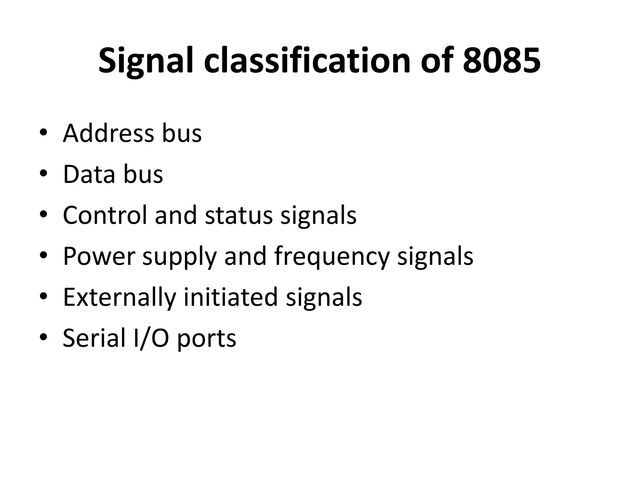 Signal classification of 8085
• Address bus
• Data bus
• Control and status signals
• Power supply and frequency signals
• Externally initiated signals
• Serial I/O ports
 