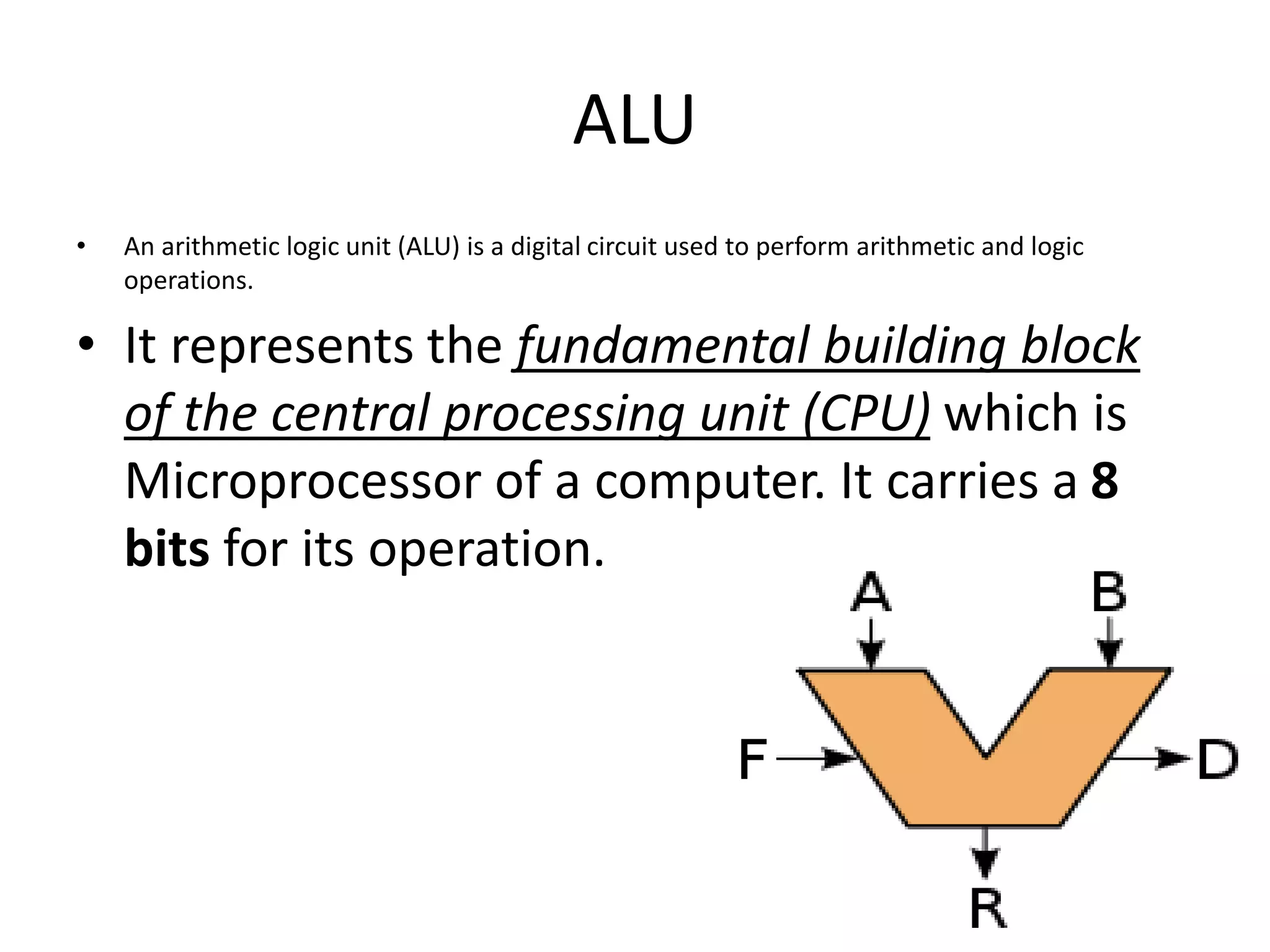 ALU
• An arithmetic logic unit (ALU) is a digital circuit used to perform arithmetic and logic
operations.
• It represents the fundamental building block
of the central processing unit (CPU) which is
Microprocessor of a computer. It carries a 8
bits for its operation.
 