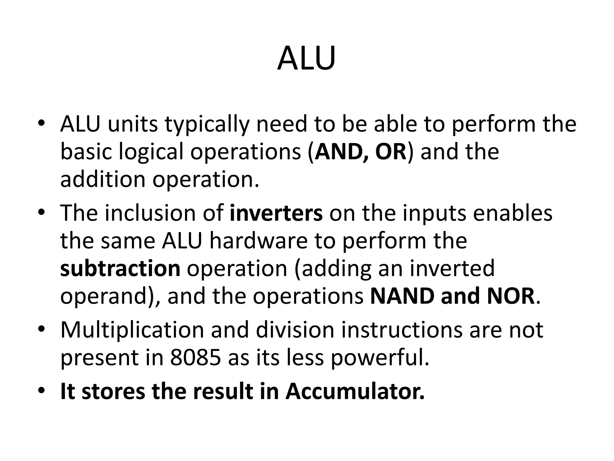 ALU
• ALU units typically need to be able to perform the
basic logical operations (AND, OR) and the
addition operation.
• The inclusion of inverters on the inputs enables
the same ALU hardware to perform the
subtraction operation (adding an inverted
operand), and the operations NAND and NOR.
• Multiplication and division instructions are not
present in 8085 as its less powerful.
• It stores the result in Accumulator.
 