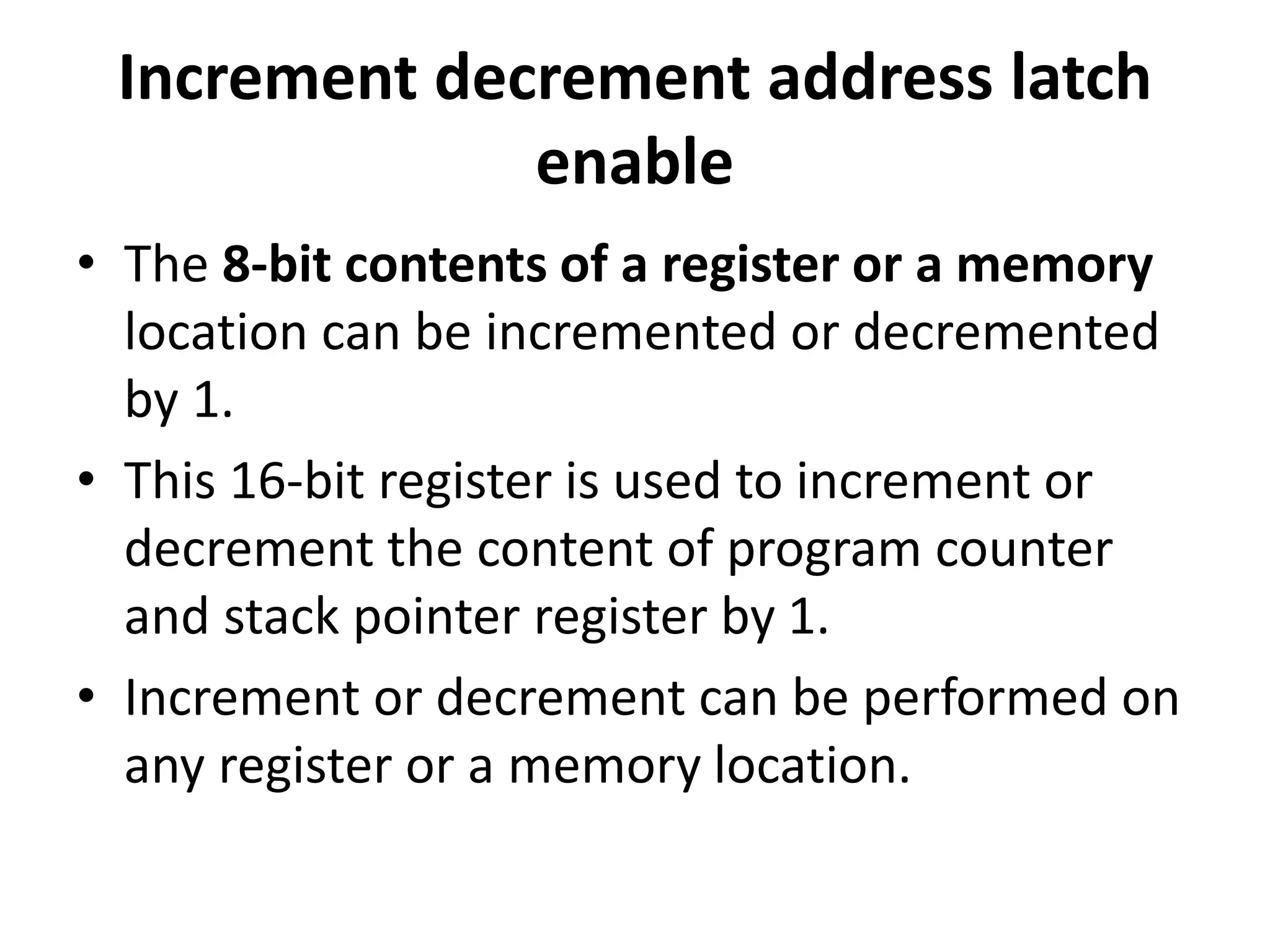 Increment decrement address latch
enable
• The 8-bit contents of a register or a memory
location can be incremented or decremented
by 1.
• This 16-bit register is used to increment or
decrement the content of program counter
and stack pointer register by 1.
• Increment or decrement can be performed on
any register or a memory location.
 