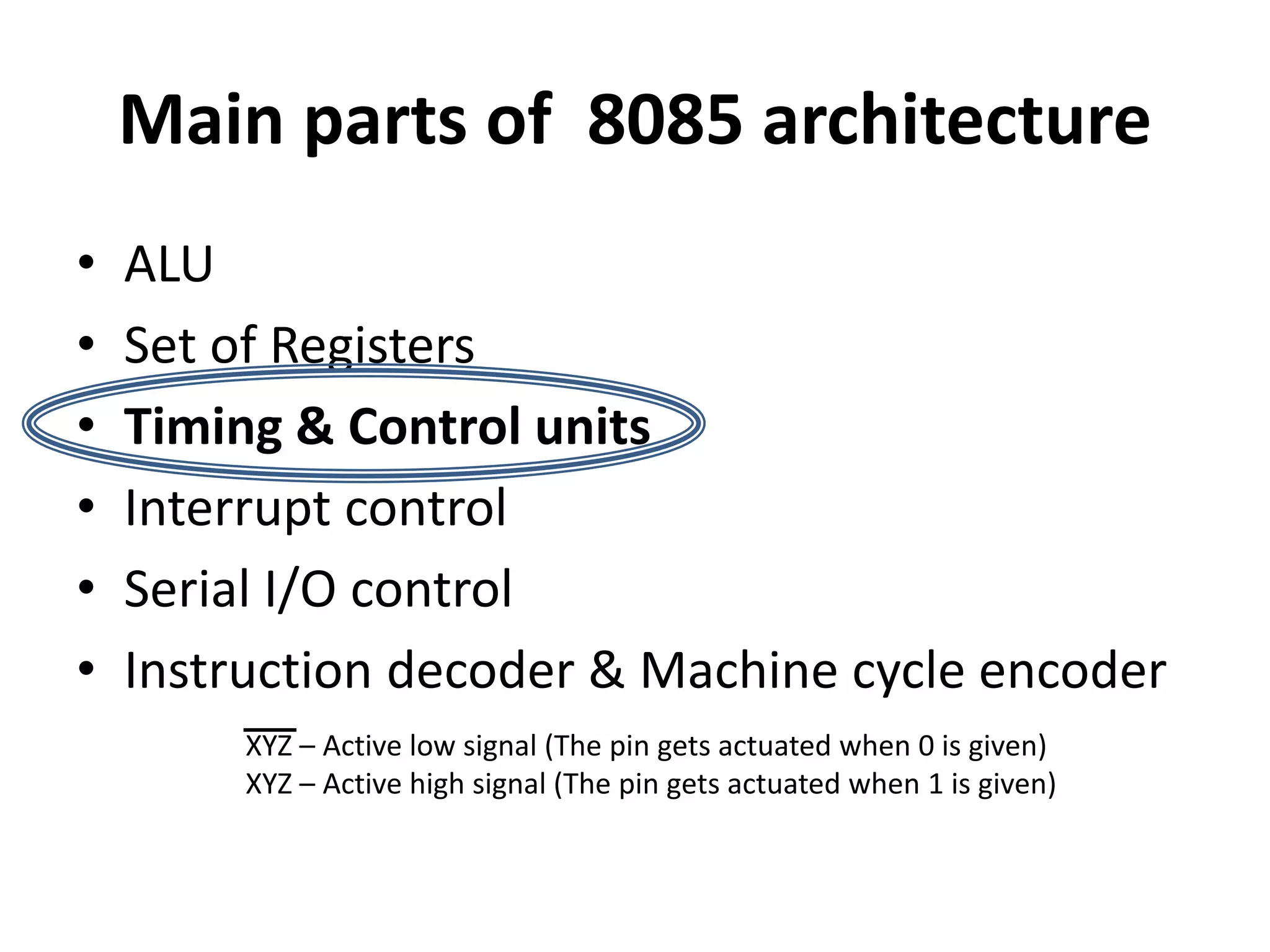 Main parts of 8085 architecture
• ALU
• Set of Registers
• Timing & Control units
• Interrupt control
• Serial I/O control
• Instruction decoder & Machine cycle encoder
XYZ – Active low signal (The pin gets actuated when 0 is given)
XYZ – Active high signal (The pin gets actuated when 1 is given)
 