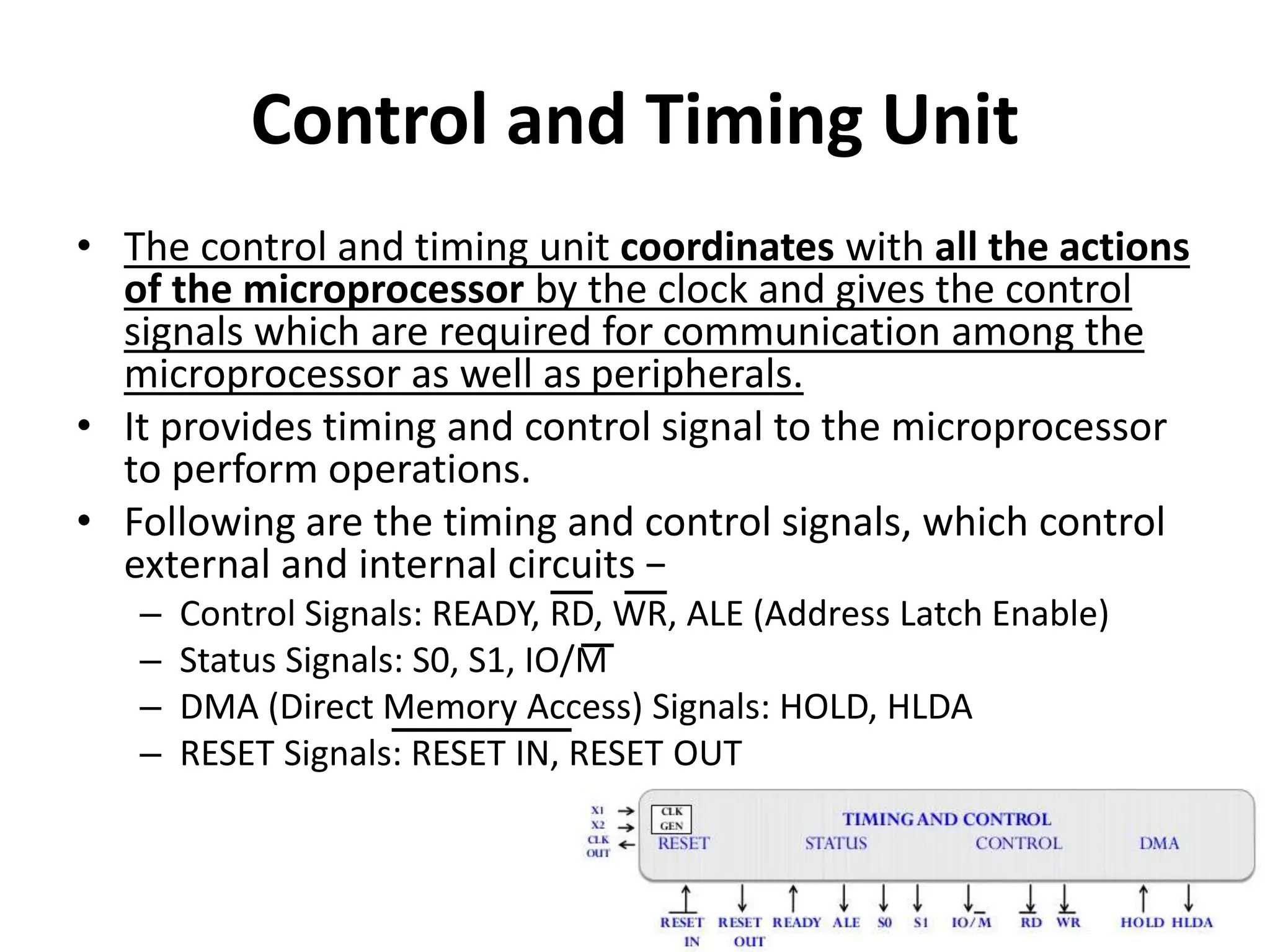 Control and Timing Unit
• The control and timing unit coordinates with all the actions
of the microprocessor by the clock and gives the control
signals which are required for communication among the
microprocessor as well as peripherals.
• It provides timing and control signal to the microprocessor
to perform operations.
• Following are the timing and control signals, which control
external and internal circuits −
– Control Signals: READY, RD, WR, ALE (Address Latch Enable)
– Status Signals: S0, S1, IO/M
– DMA (Direct Memory Access) Signals: HOLD, HLDA
– RESET Signals: RESET IN, RESET OUT
 