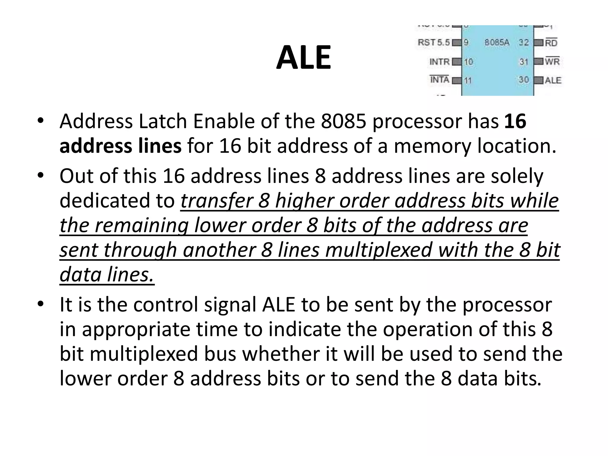 ALE
• Address Latch Enable of the 8085 processor has 16
address lines for 16 bit address of a memory location.
• Out of this 16 address lines 8 address lines are solely
dedicated to transfer 8 higher order address bits while
the remaining lower order 8 bits of the address are
sent through another 8 lines multiplexed with the 8 bit
data lines.
• It is the control signal ALE to be sent by the processor
in appropriate time to indicate the operation of this 8
bit multiplexed bus whether it will be used to send the
lower order 8 address bits or to send the 8 data bits.
 