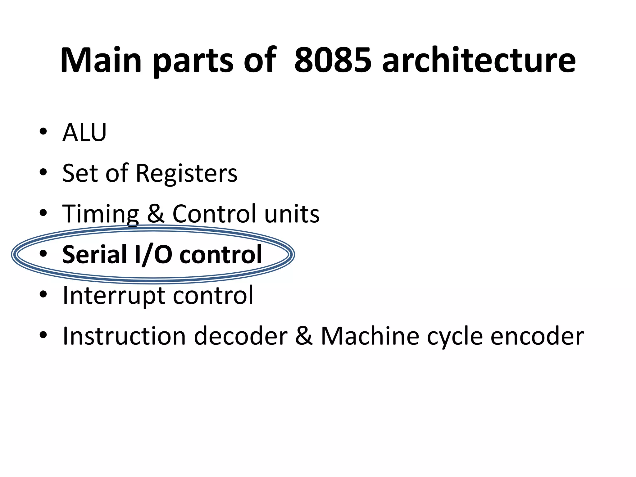 Main parts of 8085 architecture
• ALU
• Set of Registers
• Timing & Control units
• Serial I/O control
• Interrupt control
• Instruction decoder & Machine cycle encoder
 