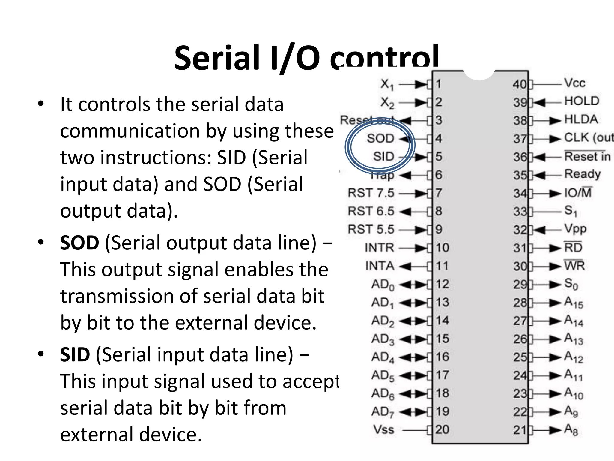 Serial I/O control
• It controls the serial data
communication by using these
two instructions: SID (Serial
input data) and SOD (Serial
output data).
• SOD (Serial output data line) −
This output signal enables the
transmission of serial data bit
by bit to the external device.
• SID (Serial input data line) −
This input signal used to accept
serial data bit by bit from
external device.
 