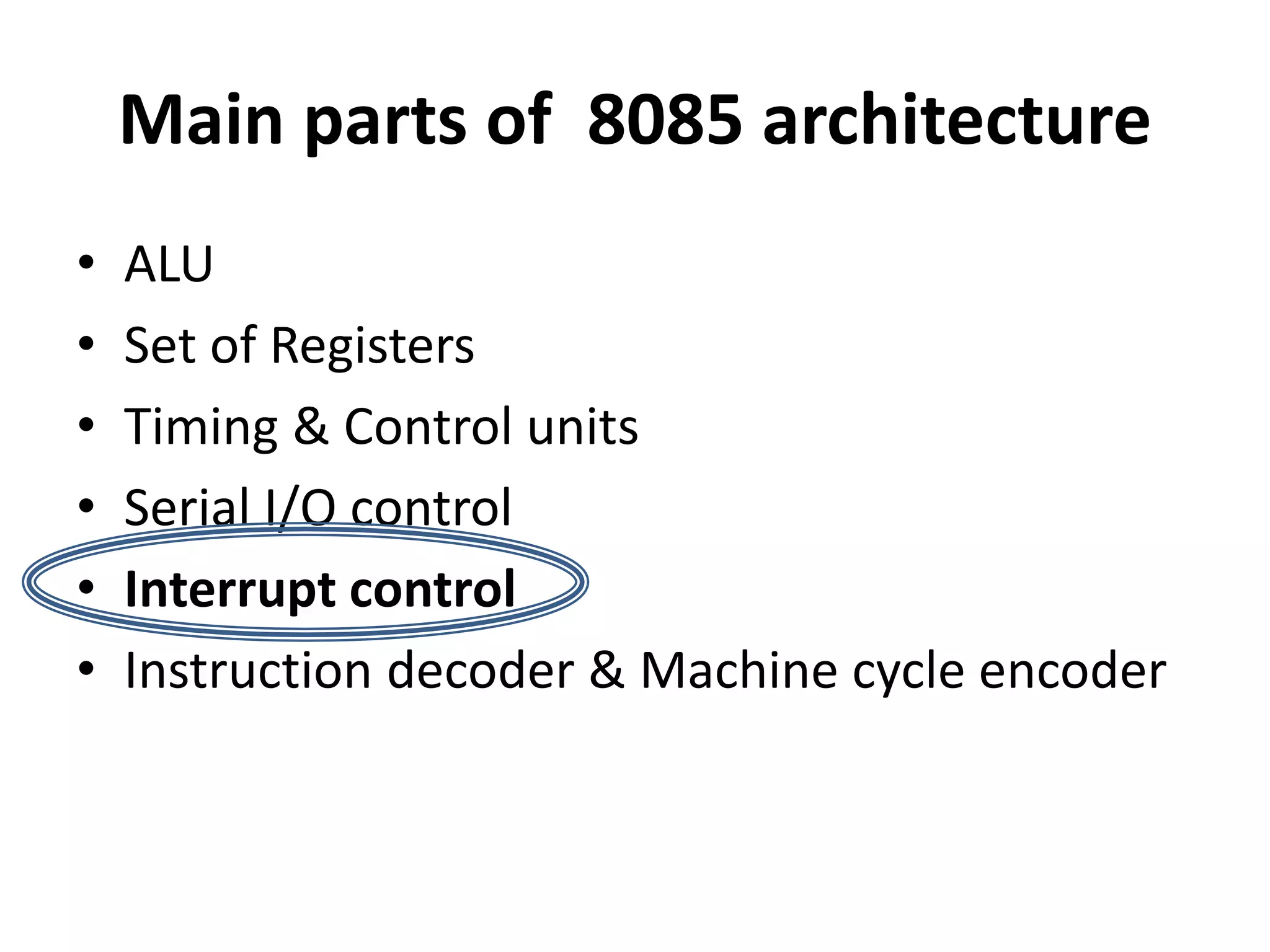 Main parts of 8085 architecture
• ALU
• Set of Registers
• Timing & Control units
• Serial I/O control
• Interrupt control
• Instruction decoder & Machine cycle encoder
 