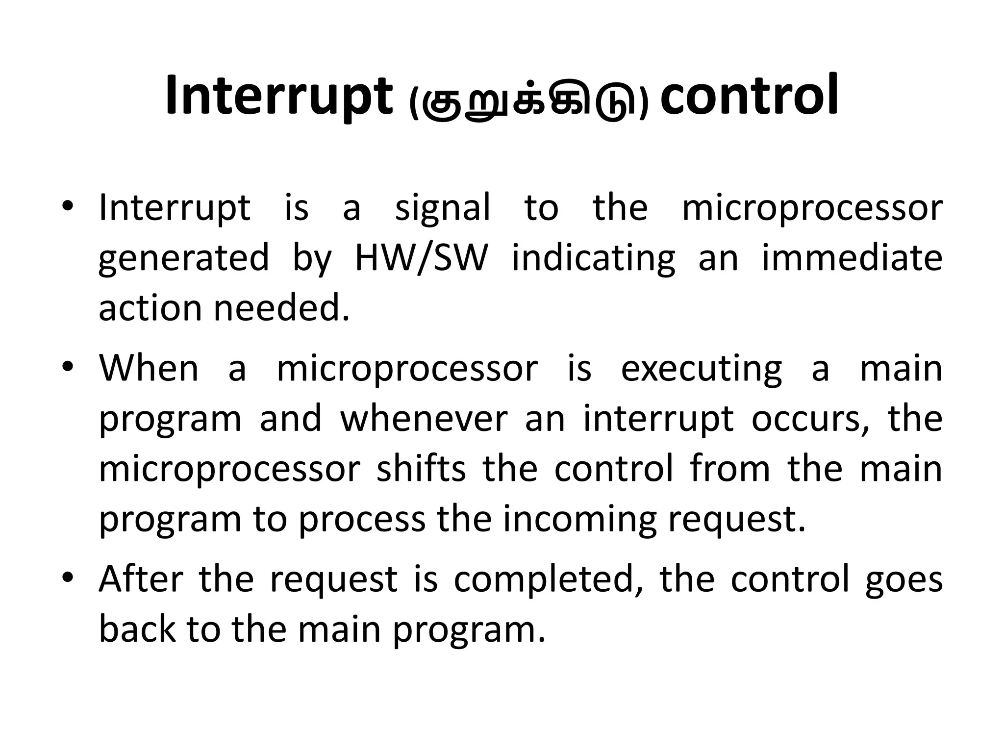 Interrupt (குறுக்கிடு) control
• Interrupt is a signal to the microprocessor
generated by HW/SW indicating an immediate
action needed.
• When a microprocessor is executing a main
program and whenever an interrupt occurs, the
microprocessor shifts the control from the main
program to process the incoming request.
• After the request is completed, the control goes
back to the main program.
 