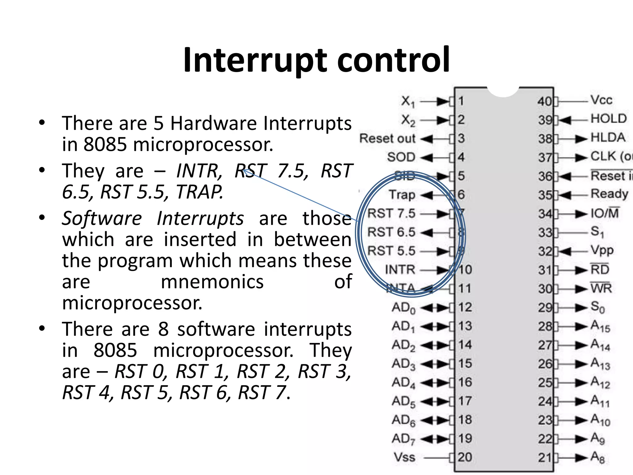 Interrupt control
• There are 5 Hardware Interrupts
in 8085 microprocessor.
• They are – INTR, RST 7.5, RST
6.5, RST 5.5, TRAP.
• Software Interrupts are those
which are inserted in between
the program which means these
are mnemonics of
microprocessor.
• There are 8 software interrupts
in 8085 microprocessor. They
are – RST 0, RST 1, RST 2, RST 3,
RST 4, RST 5, RST 6, RST 7.
 